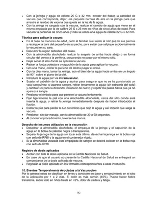 162
• Con la jeringa y aguja de calibre 20 G x 32 mm, extraer del frasco la cantidad de
vacuna que corresponda, dejar una pequeña burbuja de aire en la jeringa para que
arrastre el residuo de vacuna que queda en la luz de la aguja.
• Con la jeringa ya cargada con la vacuna, realizar el cambio de aguja que viene en el
mismo empaque por la de calibre 23 G x 25 mm en niños de cinco años de edad. Para
vacunar a personas de cinco años y más se utiliza una aguja de calibre 22 G x 32 mm.
Técnica para aplicar la vacuna
• En el caso de menores de edad, pedir al familiar que siente al niño (a) en sus piernas
y recargue la cara del pequeño en su pecho, para evitar que salpique accidentalmente
la vacuna en su cara.
• Descubrir la región deltoidea del brazo.
• Con la almohadilla alcoholada realizar la asepsia de arriba hacia abajo o en forma
circular del centro a la periferia, procurando no pasar por el mismo sitio.
• Dejar secar el sitio donde se aplicará la vacuna.
• Retirar la funda protectora o capuchón de la aguja para aplicar la vacuna.
• Con una mano, estirar la piel con los dedos pulgar e índice.
• Con la otra mano, tomar la jeringa, con el bisel de la aguja hacia arriba en un ángulo
de 90°, sobre el plano de la piel.
• Introducir la aguja por vía intramuscular.
• Sujetar el pabellón de la aguja y aspirar para asegurar que no se ha puncionado un
vaso sanguíneo; si aparece sangre, retirar lentamente la aguja (sin extraerla del todo)
y cambiar un poco la dirección, introducir de nuevo y repetir los pasos hasta que ya no
aparezca sangre.
• Presionar el émbolo para que penetre la vacuna lentamente.
• Fijar ligeramente la piel con una almohadilla alcoholada, cerca del sitio donde está
inserta la aguja, y retirar la jeringa inmediatamente después de haber introducido el
líquido.
• Estirar la piel para perder la luz del orificio que dejó la aguja y así impedir que salga la
vacuna.
• Presionar, sin dar masaje, con la almohadilla de 30 a 60 segundos.
• Al concluir el procedimiento, lavarse las manos.
Desecho de insumos utilizados en la vacunación
• Desechar la almohadilla alcoholada, el empaque de la jeringa y el capuchón de la
aguja en la bolsa de plástico negra o transparente.
• Separar la jeringa de la aguja sin tocar esta última, desechar la jeringa en la bolsa roja
con sello de RPBI y la aguja en el contenedor rígido.
• Si la almohadilla utilizada esta empapada de sangre se deberá colocar en la bolsa roja
con sello de RPBI.
Registro de dosis aplicadas
• Anotar con tinta la dosis aplicada en la Cartilla Nacional de Salud.
• En caso de que el usuario no presente la Cartilla Nacional de Salud se entregará un
comprobante de la dosis aplicada de vacuna.
• Registrar la dosis aplicada en los formatos correspondientes a cada institución.
10. Eventos Temporalmente Asociados a la Vacunación
Por lo general estos se clasifican en leves y consisten en dolor y enrojecimiento en el sitio
de la aplicación por 1 a 2 días. El dolor es más común (40%). Puede haber fiebre
transitoria, sobre todo en niños hasta en <2%, dolor de cadera y fatiga.
 