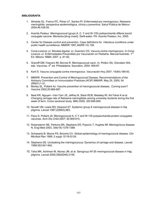 163
BIBLIOGRAFÍA
1. Almeida GL, Franco PC, Pérez LF, Santos PI. Enfermedad por meningococo, Neisseria
meningitidis: perspectiva epidemiológica, clínica y preventiva. Salud Pública de México
2004;46:438-50.
2. Aventis Pasteur. Meningococcal (grupo A, C, Y and W-135) polisaccharide difteria toxoid
conjugate vaccine: Menactra [drug insert]. Swift-water, PA: Aventis Pasteur, Inc. 2005.
3. Center for Disease control and prevention. Case definitions for infectious conditions under
public health surveillance. MMWR 1997¸46(RR-10) 156.
4. Coria-Lorenzo JJ, Morales-Aguilar JJ, Guerrero CG. Vacuna contra meningococo. In Coria-
Lorenzo JJ. Enfermedades Prevenibles por Vacunación en Pediatria. Manual Ilustrado. 1
ra
Ed. México: M&M; 2007. p .81-92.
5. Granoff DM, Feavers IM, Borrow R. Meningococcal vacin. In: Plotkin SA, Orenstein WA,
eds. Vaccines. 4th
ed. Philadelphia: Saunders, 2004: 959-87.
6. Kohl S. Vacuna conjugada contra meningococo. Vacunación Hoy 2007; 14(84):189-93.
7. MMWR. Prevention and Control of Meningococcal Disease. Recommendations of the
Advisory Committee on Immunization Practices (ACIP) MMWR. May 25, 2005; 54
(RR07):1-21.
8. Morley SL, Pollard AJ. Vaccine prevention of meningococcal disease,. Coming soon?
Vaccine 2002;20:666-687.
9. Neal KR, Nguyen –Van-Tam JS, Jeffrey N, Slack RCB, Madeley RI, Ait-Tahar K et al.
Changing carriage rate of Neisseria meningitides among university students during the first
week of term: Croos sectional study. BMJ 2000; 320:846-849.
10. Novelli VM, Lewis RG, Dawood ST. Epidemic group A meningococcal disease in Haj
pilgrims. Lancet 1987;2(8563):863.
11. Pace D, Pollard JA. Meningococcal A, C Y and W-135 polysaccharide-protein conjugates
vaccines. Arch Dis Child 2007; 92:909-915.
12. Rosenstenin NE, Perkons BA, Stephens DS, Popovic T, Hughes IM. Meningicocca disease.
N. Engl Med 2003, 344(18):1378-1388.
13. Schawartz B, Moore PS, Broome CV. Global epidemiology of meningococcal disease. Clin
Micribiol Rev 1989; 2 suppl: S118-S124.
14. Stephens DS. Uncloaking the meningococcus: Dynamics of carriage and disease. Lancet
1999;353:941-942.
15. Taha MK, Achtman M, Alonso JM, et al. Serogroup W135 meningococcal disease in Hajj
pilgrims. Lancet 2000;356(9248):2159.
 