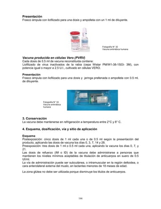 166
Presentación
Frasco ámpula con liofilizado para una dosis y ampolleta con un 1 ml de diluyente.
Vacuna producida en células Vero (PVRV)
Cada dosis de 0.5 ml de vacuna reconstituida contiene:
Liofilizado de virus inactivados de la rabia (cepa Wistar PM/W1-38-1503- 3M), con
potencia igual o mayor a 2.5 U.I., cultivado en células VERO.
Presentación
Frasco ámpula con liofilizado para una dosis y jeringa prellenada o ampolleta con 0.5 ml.
de diluyente.
3. Conservación
La vacuna debe mantenerse en refrigeración a temperatura entre 2°C y 8° C.
4. Esquema, dosificación, vía y sitio de aplicación
Esquema
Postexposición: cinco dosis de 1 ml cada una o de 0.5 ml según la presentación del
producto, aplicando las dosis de vacuna los días 0, 3, 7, 14 y 28.
Preexposición: tres dosis de 1 ml o 0.5 ml cada una, aplicando la vacuna los días 0, 7, y
21.
Las dosis de refuerzo (IM o ID) de la vacuna debe administrarse a personas que
mantienen los niveles mínimos aceptables de titulación de anticuerpos en suero de 0.5
UI/ml.
La vía de administración puede ser subcutánea, o intramuscular en la región deltoidea, o
cara anterolateral externa del muslo, en lactantes menores de 18 meses de edad.
La zona glútea no debe ser utilizada porque disminuye los titulos de anticuerpos.
Fotografía N° 33
Vacuna antirrábica
humana
Fotografía N° 32
Vacuna antirrábica humana
 