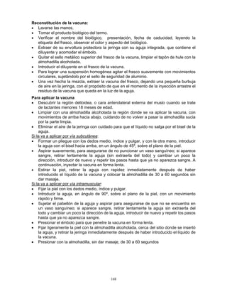 168
Reconstitución de la vacuna:
• Lavarse las manos.
• Tomar el producto biológico del termo.
• Verificar el nombre del biológico, presentación, fecha de caducidad, leyendo la
etiqueta del frasco, observar el color y aspecto del biológico.
• Extraer de su envoltura protectora la jeringa con su aguja integrada, que contiene el
diluyente y acomodar el émbolo.
• Quitar el sello metálico superior del frasco de la vacuna, limpiar el tapón de hule con la
almohadilla alcoholada.
• Introducir el diluyente en el frasco de la vacuna.
• Para lograr una suspensión homogénea agitar el frasco suavemente con movimientos
circulares, sujetándolo por el sello de seguridad de aluminio.
• Una vez hecha la mezcla, extraer la vacuna del frasco, dejando una pequeña burbuja
de aire en la jeringa, con el propósito de que en el momento de la inyección arrastre el
residuo de la vacuna que queda en la luz de la aguja.
Para aplicar la vacuna
• Descubrir la región deltoidea, o cara anterolateral externa del muslo cuando se trate
de lactantes menores 18 meses de edad.
• Limpiar con una almohadilla alcoholada la región donde se va aplicar la vacuna, con
movimientos de arriba hacia abajo, cuidando de no volver a pasar la almohadilla sucia
por la parte limpia.
• Eliminar el aire de la jeringa con cuidado para que el líquido no salga por el bisel de la
aguja.
Si la va a aplicar por vía subcutánea:
• Formar un pliegue con los dedos medio, índice y pulgar, y con la otra mano, introducir
la aguja con el bisel hacia arriba, en un ángulo de 45º, sobre el plano de la piel.
• Aspirar suavemente, para asegurarse de no puncionar un vaso sanguíneo; si aparece
sangre, retirar lentamente la aguja (sin extraerla del todo) y cambiar un poco la
dirección, introducir de nuevo y repetir los pasos hasta que ya no aparezca sangre. A
continuación, inyectar la vacuna en forma lenta.
• Estirar la piel, retirar la aguja con rapidez inmediatamente después de haber
introducido el líquido de la vacuna y colocar la almohadilla de 30 a 60 segundos sin
dar masaje.
Si la va a aplicar por vía intramuscular:
• Fijar la piel con los dedos medio, índice y pulgar.
• Introducir la aguja, en ángulo de 90º, sobre el plano de la piel, con un movimiento
rápido y firme.
• Sujetar el pabellón de la aguja y aspirar para asegurarse de que no se encuentra en
un vaso sanguíneo; si aparece sangre, retirar lentamente la aguja sin extraerla del
todo y cambiar un poco la dirección de la aguja, introducir de nuevo y repetir los pasos
hasta que ya no aparezca sangre.
• Presionar el émbolo para que penetre la vacuna en forma lenta.
• Fijar ligeramente la piel con la almohadilla alcoholada, cerca del sitio donde se insertó
la aguja, y retirar la jeringa inmediatamente después de haber introducido el líquido de
la vacuna.
• Presionar con la almohadilla, sin dar masaje, de 30 a 60 segundos
 