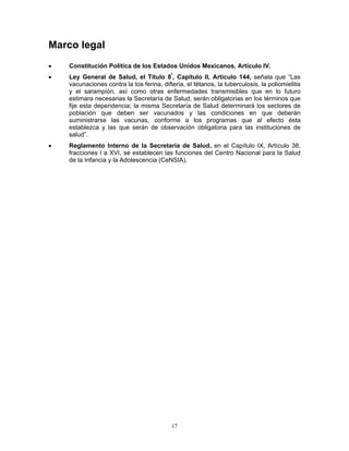 17
Marco legal
• Constitución Política de los Estados Unidos Mexicanos, Artículo IV.
• Ley General de Salud, el Título 8º
, Capítulo II, Artículo 144, señala que “Las
vacunaciones contra la tos ferina, difteria, el tétanos, la tuberculosis, la poliomielitis
y el sarampión, así como otras enfermedades transmisibles que en lo futuro
estimara necesarias la Secretaría de Salud, serán obligatorias en los términos que
fije esta dependencia; la misma Secretaría de Salud determinará los sectores de
población que deben ser vacunados y las condiciones en que deberán
suministrarse las vacunas, conforme a los programas que al efecto ésta
establezca y las que serán de observación obligatoria para las instituciones de
salud”.
• Reglamento Interno de la Secretaría de Salud, en el Capítulo IX, Artículo 38,
fracciones I a XVI, se establecen las funciones del Centro Nacional para la Salud
de la Infancia y la Adolescencia (CeNSIA).
 