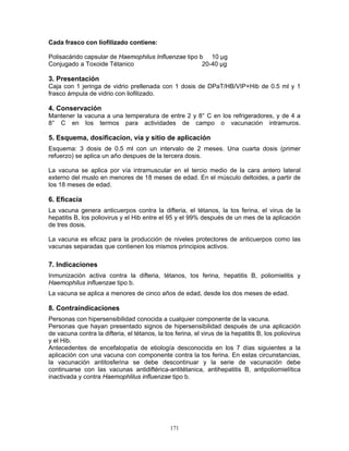 171
Cada frasco con liofilizado contiene:
Polisacárido capsular de Haemophilus Influenzae tipo b 10 µg
Conjugado a Toxoide Tétanico 20-40 µg
3. Presentación
Caja con 1 jeringa de vidrio prellenada con 1 dosis de DPaT/HB/VIP+Hib de 0.5 ml y 1
frasco ámpula de vidrio con liofilizado.
4. Conservación
Mantener la vacuna a una temperatura de entre 2 y 8° C en los refrigeradores, y de 4 a
8° C en los termos para actividades de campo o vacunación intramuros.
5. Esquema, dosificacion, vía y sitio de aplicación
Esquema: 3 dosis de 0.5 ml con un intervalo de 2 meses. Una cuarta dosis (primer
refuerzo) se aplica un año despues de la tercera dosis.
La vacuna se aplica por vía intramuscular en el tercio medio de la cara antero lateral
externo del muslo en menores de 18 meses de edad. En el músculo deltoides, a partir de
los 18 meses de edad.
6. Eficacia
La vacuna genera anticuerpos contra la difteria, el tétanos, la tos ferina, el virus de la
hepatitis B, los poliovirus y el Hib entre el 95 y el 99% después de un mes de la aplicación
de tres dosis.
La vacuna es eficaz para la producción de niveles protectores de anticuerpos como las
vacunas separadas que contienen los mismos principios activos.
7. Indicaciones
Inmunización activa contra la difteria, tétanos, tos ferina, hepatitis B, poliomielitis y
Haemophilus influenzae tipo b.
La vacuna se aplica a menores de cinco años de edad, desde los dos meses de edad.
8. Contraindicaciones
Personas con hipersensibilidad conocida a cualquier componente de la vacuna.
Personas que hayan presentado signos de hipersensibilidad después de una aplicación
de vacuna contra la difteria, el tétanos, la tos ferina, el virus de la hepatitis B, los poliovirus
y el Hib.
Antecedentes de encefalopatía de etiología desconocida en los 7 días siguientes a la
aplicación con una vacuna con componente contra la tos ferina. En estas circunstancias,
la vacunación antitosferina se debe descontinuar y la serie de vacunación debe
continuarse con las vacunas antidiftérica-antitétanica, antihepatitis B, antipoliomielítica
inactivada y contra Haemophlilus influenzae tipo b.
 