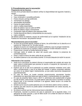 172
9. Procedimientos para la vacunación
Preparación de los Insumos
Al inicio de la jornada laboral se deberá verificar la disponibilidad del siguiente material y
equipo.
• Termo preparado.
• Vaso contenedor o canastilla perforada.
• Frasco ámpula y jeringa prellenada.
• Termómetro de vástago.
• Almohadillas alcoholadas.
• Campo de papel estraza.
• Jabón y toallas desechables.
• Bolsa de plástico roja con sello de RPBI.
• Bolsa de plástico negra o transparente.
• Contenedor rígido de plástico para depositar RPBI.
• Cartilla Nacional de Salud y comprobantes de vacunación.
• Lápiz y bolígrafo.
Se deberá colocar el material y equipo de conformidad con el capítulo “Instalación de los
Puestos de Vacunación” del presente manual.
Recomendaciones para el vacunador
• Al inicio de la jornada laboral, preparar el termo, de conformidad con lo descrito en el
capítulo de “Cadena de Frío” de este manual.
• Dirigirse al usuario con respeto para propiciar confianza y que no pongan resistencia.
• Identificar al usuario por su nombre y edad y confirmar si está indicada la vacuna.
• Proporcionar o revisar la Cartilla Nacional de Salud.
• Interrogar sobre el estado de salud del usuario para detectar la presencia de
contraindicaciones.
• Pesar y medir al menor de edad, antes de ser vacunado.
• Se deberá observar a los vacunados durante 15 minutos después de recibir la vacuna.
Información a los usuarios
• Antes de la vacunación se deberá informar al responsable del cuidado del menor de
edad, sobre la enfermedad que previene la vacuna, el esquema de vacunación y la
fecha de la próxima cita.
• Explicar que en el sitio de la aplicación se pueden presentar molestias como calor,
dolor y enrojecimiento, y que no se debe dar masaje, ni aplicar compresas calientes,
así como no se deben ingerir medicamentos, ya que estas reacciones desaparecen
espontáneamente.
• En caso de fiebre, se puede controlar proporcionando abundantes líquidos,
bañándolos con agua tibia hasta que ceda la fiebre y manteniéndolos con ropa ligera.
• En caso de presentar fiebre mayor a 38.5° C. administrar sólo acetaminofén (2 gotas
por kilo de peso, cada 8 horas, se puede aplicar cada seis horas si la fiebre no remite).
• Advertir que, si los síntomas continúan o se agravan, deben acudir a la unidad de
salud más cercana.
• Señalar que la vacuna puede aplicarse aun si el niño tiene catarro común o diarrea.
• Explicar que esta vacuna se puede aplicar simultáneamente con varias vacunas, en
sitios diferentes.
• Se deberá verificar que las instrucciones fueron entendidas.
• Finalmente, recordar la próxima cita para la aplicación de la siguiente dosis, o la
aplicación de otras vacunas, y que se debe acudir a la unidad de salud sin olvidar la
Cartilla Nacional de Salud.
 