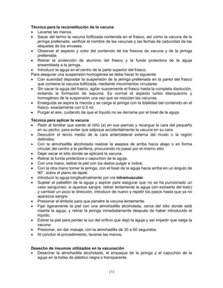 173
Técnica para la reconstitución de la vacuna
• Lavarse las manos.
• Sacar del termo la vacuna liofilizada contenida en el frasco, así como la vacuna de la
jeringa prellenada, verificar el nombre de las vacunas y las fechas de caducidad de las
etiquetas de los envases.
• Observar el aspecto y color del contenido de los frascos de vacuna y de la jeringa
prellenada.
• Retirar la protección de aluminio del frasco y la funda protectora de la aguja
ensamblada a la jeringa.
• Introducir la aguja en el centro de la parte superior del frasco.
Para asegurar una suspensión homogénea se debe hacer lo siguiente:
• Con suavidad depositar la suspensión de la jeringa prellenada en la pared del frasco
que contiene la vacuna liofilizada, mediante movimientos circulares.
• Sin sacar la aguja del frasco, agitar suavemente el frasco hasta la completa disolución,
evitando la formación de espuma. Es normal el aspecto turbio blanquecino y
homogéneo de la suspensión una vez que se mezclan las vacunas.
• Enseguida se aspira la mezcla y se carga la jeringa con la totalidad del contenido en el
frasco, exactamente con 0.5 ml.
• Purgar el aire, cuidando de que el líquido no se derrame por el bisel de la aguja.
Técnica para aplicar la vacuna
• Pedir al familiar que siente al niño (a) en sus piernas y recargue la cara del pequeño
en su pecho, para evitar que salpique accidentalmente la vacuna en su cara.
• Descubrir el tercio medio de la cara anterolateral externa del muslo o la región
deltoidea.
• Con la almohadilla alcoholada realizar la asepsia de arriba hacia abajo o en forma
circular del centro a la periferia, procurando no pasar por el mismo sitio.
• Dejar secar el sitio donde se aplicará la vacuna.
• Retirar la funda protectora o capuchón de la aguja.
• Con una mano, estirar la piel con los dedos pulgar e índice.
• Con la otra mano tomar la jeringa, con el bisel de la aguja hacia arriba en un ángulo de
90°, sobre el plano de lapiel.
• Introducir la aguja longitudinalmente por vía intramuscular.
• Sujetar el pabellón de la aguja y aspirar para asegurar que no se ha puncionado un
vaso sanguíneo; si aparece sangre, retirar lentamente la aguja (sin extraerla del todo)
y cambiar un poco la dirección, introducir de nuevo y repetir los pasos hasta que ya no
aparezca sangre.
• Presionar el émbolo para que penetre la vacuna lentamente.
• Fijar ligeramente la piel con una almohadilla alcoholada, cerca del sitio donde está
inserta la aguja, y retirar la jeringa inmediatamente después de haber introducido el
líquido.
• Estirar la piel para perder la luz del orificio que dejó la aguja y así impedir que salga la
vacuna.
• Presionar, sin dar masaje, con la almohadilla de 30 a 60 segundos.
• Al concluir el procedimiento, lavarse las manos.
Desecho de insumos utilizados en la vacunación
• Desechar la almohadilla alcoholada, el empaque de la jeringa y el capuchón de la
aguja en la bolsa de plástico negra o transparente.
 