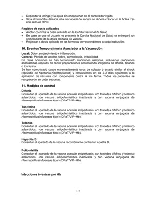 174
• Depositar la jeringa y la aguja sin encapuchar en el contenedor rígido.
• Si la almohadilla utilizada esta empapada de sangre se deberá colocar en la bolsa roja
con sello de RPBI.
Registro de dosis aplicadas
• Anotar con tinta la dosis aplicada en la Cartilla Nacional de Salud.
• En caso de que el usuario no presente la Cartilla Nacional de Salud se entregará un
comprobante de la dosis aplicada de vacuna.
• Registrar la dosis aplicada en los formatos correspondientes a cada institución.
10. Eventos Temporalmente Asociados a la Vacunación
Local: Dolor, enrojecimiento e inflamación.
General: Pérdida de apetito, fiebre, somnolencia, irritabilidad.
En raras ocasiones se han comunicado reacciones alérgicas, incluyendo reacciones
anafilácticas después de recibir preparaciones conteniendo antígenos de difteria, tétanos
o tos ferina.
Se han comunicado casos extremadamente raros de colapso o estado similar al shock
(episodio de hipotonía-hiporrespuesta) y convulsiones en los 2-3 días siguientes a la
aplicación de vacunas con componente contra la tos ferina. Todos los pacientes se
recuperaron sin dejar secuelas.
11. Medidas de control
Difteria
Consultar el apartado de la vacuna acelular antipertussis, con toxoides diftérico y tétanico
adsorbidos, con vacuna antipoliomielítica inactivada y con vacuna conjugada de
Haemophlilus influenzae tipo b (DPaT/VIP+Hib).
Tos ferina
Consultar el apartado de la vacuna acelular antipertussis, con toxoides diftérico y tétanico
adsorbidos, con vacuna antipoliomielítica inactivada y con vacuna conjugada de
Haemophlilus influenzae tipo b (DPaT/VIP+Hib).
Tétanos
Consultar el apartado de la vacuna acelular antipertussis, con toxoides diftérico y tétanico
adsorbidos, con vacuna antipoliomielítica inactivada y con vacuna conjugada de
Haemophlilus influenzae tipo b (DPaT/VIP+Hib).
Hepatitis B
Consultar el apartado de la vacuna recombinante contra la Hepatitis B.
Poliomielitis
Consultar el apartado de la vacuna acelular antipertussis, con toxoides diftérico y tétanico
adsorbidos, con vacuna antipoliomielítica inactivada y con vacuna conjugada de
Haemophlilus influenzae tipo b (DPaT/VIP+Hib).
Infecciones invasivas por Hib
 