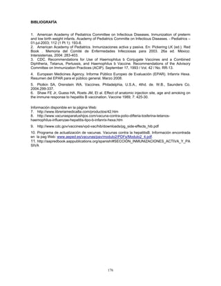 176
BIBLIOGRAFÍA
1. American Academy of Pediatrics Committee on Infectious Diseases. Inmunization of preterm
and low birth weight infants. Academy of Pediatrics Committe on Infectious Diseases. - Pediatrics –
01-jul-2003; 112 (1 Pt 1): 193-8.
2. American Academy of Pediatrics. Inmunizaciones activa y pasiva. En: Pickering LK (ed.). Red
Book . Memoria del Comité de Enfermedades Infecciosas para 2003. 26a ed. México:
Intersistemas, 2004: 283-403.
3. CDC. Recommendations for Use of Haemophilus b Conjugate Vaccines and a Combined
Diphtheria, Tetanus, Pertussis, and Haemophilus b Vaccine. Recommendations of the Advisory
Committee on Immunization Practices (ACIP). September 17, 1993 / Vol. 42 / No. RR-13.
4. European Medicines Agency. Informe Público Europeo de Evaluación (EPAR). Infanrix Hexa.
Resumen del EPAR para el público general. Marzo 2008.
5. Plotkin SA, Orenstein WA. Vaccines. Philadelphia, U.S.A., 4thd. de. W.B., Saunders Co.
2004.299-337.
6. Shaw FE Jr, Guess HA, Roets JM, Et al. Effect of anatomic injection site, age and amoking on
the immune response to hepatitis B vaccination. Vaccine 1989; 7: 425-30.
Información disponible en la página Web:
7. http://www.libreriamedica8a.com/productos/42.htm
8. http://www.vacunasparatushijos.com/vacuna-contra-polio-difteria-tosferina-tetanos-
haemophilus-influenzae-hepatitis-tipo-b-infanrix-hexa.htm
9. http://www.cdc.gov/vaccines/vpd-vac/hib/downloads/pg_side-effects_hib.pdf
10. Programa de actualización de vacunas. Vacunas contra la hepatitisB. Información encontrada
en la pag Web: www.aeped.es/vacunas/pav/modulo2/PDFs/Modulo2_4.pdf.
11. http://aapredbook.aappublications.org/spanish/#SECCIÓN_INMUNIZACIONES_ACTIVA_Y_PA
SIVA
 