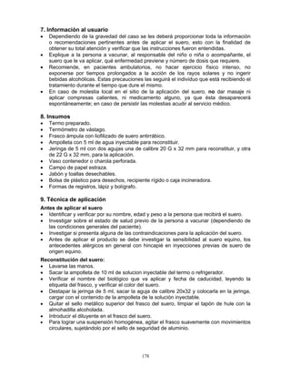 178
7. Información al usuario
• Dependiendo de la gravedad del caso se les deberá proporcionar toda la información
o recomendaciones pertinentes antes de aplicar el suero, esto con la finalidad de
obtener su total atención y verificar que las instrucciones fueron entendidas.
• Explique a la persona a vacunar, al responsable del niño o niña o acompañante, el
suero que le va aplicar, qué enfermedad previene y número de dosis que requiere.
• Recomiende, en pacientes ambulatorios, no hacer ejercicio físico intenso, no
exponerse por tiempos prolongados a la acción de los rayos solares y no ingerir
bebidas alcohólicas. Estas precauciones las seguirá el individuo que está recibiendo el
tratamiento durante el tiempo que dure el mismo.
• En caso de molestia local en el sitio de la aplicación del suero, no dar masaje ni
aplicar compresas calientes, ni medicamento alguno, ya que ésta desaparecerá
espontáneamente; en caso de persistir las molestias acudir al servicio médico.
8. Insumos
• Termo preparado.
• Termómetro de vástago.
• Frasco ámpula con liofilizado de suero antirrábico.
• Ampolleta con 5 ml de agua inyectable para reconstituir.
• Jeringa de 5 ml con dos agujas una de calibre 20 G x 32 mm para reconstituir, y otra
de 22 G x 32 mm, para la aplicación.
• Vaso contenedor o charola perforada.
• Campo de papel estraza.
• Jabón y toallas desechables.
• Bolsa de plástico para desechos, recipiente rígido o caja incineradora.
• Formas de registros, lápiz y bolígrafo.
9. Técnica de aplicación
Antes de aplicar el suero
• Identificar y verificar por su nombre, edad y peso a la persona que recibirá el suero.
• Investigar sobre el estado de salud previo de la persona a vacunar (dependiendo de
las condiciones generales del paciente).
• Investigar si presenta alguna de las contraindicaciones para la aplicación del suero.
• Antes de aplicar el producto se debe investigar la sensibilidad al suero equino, los
antecedentes alérgicos en general con hincapié en inyecciones previas de suero de
origen equino.
Reconstitución del suero:
• Lavarse las manos.
• Sacar la ampolleta de 10 ml de solucion inyectable del termo o refrigerador.
• Verificar el nombre del biológico que va aplicar y fecha de caducidad, leyendo la
etiqueta del frasco, y verificar el color del suero.
• Destapar la jeringa de 5 ml, sacar la aguja de calibre 20x32 y colocarla en la jeringa,
cargar con el contenido de la ampolleta de la solución inyectable.
• Quitar el sello metálico superior del frasco del suero, limpiar el tapón de hule con la
almohadilla alcoholada.
• Introducir el diluyente en el frasco del suero.
• Para lograr una suspensión homogénea, agitar el frasco suavemente con movimientos
circulares, sujetándolo por el sello de seguridad de aluminio.
 