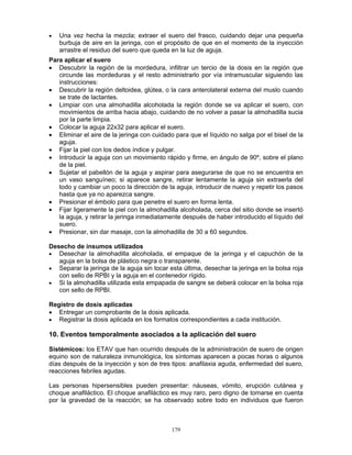 179
• Una vez hecha la mezcla; extraer el suero del frasco, cuidando dejar una pequeña
burbuja de aire en la jeringa, con el propósito de que en el momento de la inyección
arrastre el residuo del suero que queda en la luz de aguja.
Para aplicar el suero
• Descubrir la región de la mordedura, infiltrar un tercio de la dosis en la región que
circunde las mordeduras y el resto administrarlo por vía intramuscular siguiendo las
instrucciones:
• Descubrir la región deltoidea, glútea, o la cara anterolateral externa del muslo cuando
se trate de lactantes.
• Limpiar con una almohadilla alcoholada la región donde se va aplicar el suero, con
movimientos de arriba hacia abajo, cuidando de no volver a pasar la almohadilla sucia
por la parte limpia.
• Colocar la aguja 22x32 para aplicar el suero.
• Eliminar el aire de la jeringa con cuidado para que el líquido no salga por el bisel de la
aguja.
• Fijar la piel con los dedos índice y pulgar.
• Introducir la aguja con un movimiento rápido y firme, en ángulo de 90º, sobre el plano
de la piel.
• Sujetar el pabellón de la aguja y aspirar para asegurarse de que no se encuentra en
un vaso sanguíneo; si aparece sangre, retirar lentamente la aguja sin extraerla del
todo y cambiar un poco la dirección de la aguja, introducir de nuevo y repetir los pasos
hasta que ya no aparezca sangre.
• Presionar el émbolo para que penetre el suero en forma lenta.
• Fijar ligeramente la piel con la almohadilla alcoholada, cerca del sitio donde se insertó
la aguja, y retirar la jeringa inmediatamente después de haber introducido el líquido del
suero.
• Presionar, sin dar masaje, con la almohadilla de 30 a 60 segundos.
Desecho de insumos utilizados
• Desechar la almohadilla alcoholada, el empaque de la jeringa y el capuchón de la
aguja en la bolsa de plástico negra o transparente.
• Separar la jeringa de la aguja sin tocar esta última, desechar la jeringa en la bolsa roja
con sello de RPBI y la aguja en el contenedor rígido.
• Si la almohadilla utilizada esta empapada de sangre se deberá colocar en la bolsa roja
con sello de RPBI.
Registro de dosis aplicadas
• Entregar un comprobante de la dosis aplicada.
• Registrar la dosis aplicada en los formatos correspondientes a cada institución.
10. Eventos temporalmente asociados a la aplicación del suero
Sistémicos: los ETAV que han ocurrido después de la administración de suero de origen
equino son de naturaleza inmunológica, los síntomas aparecen a pocas horas o algunos
días después de la inyección y son de tres tipos: anafilaxia aguda, enfermedad del suero,
reacciones febriles agudas.
Las personas hipersensibles pueden presentar: náuseas, vómito, erupción cutánea y
choque anafiláctico. El choque anafiláctico es muy raro, pero digno de tomarse en cuenta
por la gravedad de la reacción; se ha observado sobre todo en individuos que fueron
 