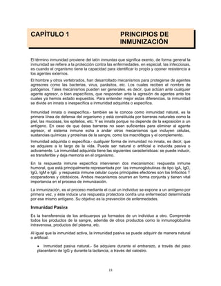 18
CAPÍTULO 1 PRINCIPIOS DE
INMUNIZACIÓN
El término inmunidad proviene del latín inmuntas que significa exento, de forma general la
inmunidad se refiere a la protección contra las enfermedades, en especial, las infecciosas,
es cuando el organismo tiene la capacidad para identificar lo propio y oponer resistencia a
los agentes externos.
El hombre y otros vertebrados, han desarrollado mecanismos para protegerse de agentes
agresores como las bacterias, virus, parásitos, etc. Los cuales reciben el nombre de
patógenos. Tales mecanismos pueden ser generales, es decir, que actúan ante cualquier
agente agresor, o bien específicos, que responden ante la agresión de agentes ante los
cuales ya hemos estado expuestos. Para entender mejor estas diferencias, la inmunidad
se divide en innata o inespecífica e inmunidad adquirida o específica.
Inmunidad innata o inespecífica.- también se le conoce como inmunidad natural, es la
primera línea de defensa del organismo y está constituida por barreras naturales como la
piel, las mucosas, los epitelios, etc. Y es innata porque no depende de la exposición a un
antígeno. En caso de que éstas barreras no sean suficientes para eliminar al agente
agresor, el sistema inmune echa a andar otros mecanismos que incluyen células,
sustancias químicas y proteínas de la sangre, como los macrófagos y el complemento.
Inmunidad adquirida o específica.- cualquier forma de inmunidad no innata, es decir, que
se adquiere a lo largo de la vida. Puede ser natural o artificial e inducida pasiva o
activamente. La inmunidad adquirida tiene las siguientes características: se puede inducir,
es transferible y deja memoria en el organismo.
En la respuesta inmune específica intervienen dos mecanismos: respuesta inmune
humoral, que está principalmente representada por las inmunoglobulinas de tipo IgA, IgD,
IgG, IgM e IgE y respuesta inmune celular cuyos principales efectores son los linfocitos T
cooperadores y citotóxicos. Ambos mecanismos ocurren en forma conjunta y tienen vital
importancia en el proceso de inmunización.
La inmunización, es el proceso mediante el cual un individuo se expone a un antígeno por
primera vez, y éste induce una respuesta protectora contra una enfermedad determinada
por ese mismo antígeno. Su objetivo es la prevención de enfermedades.
Inmunidad Pasiva
Es la transferencia de los anticuerpos ya formados de un individuo a otro. Comprende
todos los productos de la sangre, además de otros productos como la inmunoglobulina
intravenosa, productos del plasma, etc.
Al igual que la inmunidad activa, la inmunidad pasiva se puede adquirir de manera natural
o artificial.
• Inmunidad pasiva natural.- Se adquiere durante el embarazo, a través del paso
placentario de IgG y durante la lactancia, a través del calostro.
 