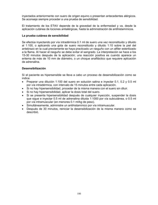 180
inyectados anteriormente con suero de origen equino o presentan antecedentes alérgicos.
Se aconseja siempre proceder a una prueba de sensibilidad.
El tratamiento de los ETAV depende de la gravedad de la enfermedad y va, desde la
aplicación cutánea de lociones antialérgicas, hasta la administración de antihistamínicos.
La prueba cutánea de sensibilidad
Se efectúa inyectando por vía intradérmica 0.1 ml de suero una vez reconstituido y diluido
al 1:100, o aplicando una gota de suero reconstituido y diluido 1:10 sobre la piel del
antebrazo en la cual previamente se haya practicado un rasguño con un alfiler esterilizado
a la flama. Al hacer el rasguño se debe evitar el sangrado. La interpretación se hace a los
15-30 minutos después de la aplicación; una reacción positiva es cuando aparece un
eritema de más de 10 mm de diámetro, o un choque anafiláctico que requiere aplicación
de adrenalina.
Desensibilización
Sí el paciente es hipersensible se lleva a cabo un proceso de desensibilización como se
indica:
• Preparar una dilución 1:100 del suero en solución salina e inyectar 0.1, 0.2 y 0.5 ml
por vía intradérmica, con intervalo de 15 minutos entre cada aplicación.
• Si no hay hipersensibilidad, proceder de la misma manera con el suero sin diluir.
• Si no hay hipersensibilidad, aplicar la dosis total del suero.
• Si se presenta hipersensibilidad después de cualquier inyección, suspender la dosis
que sigue e inyectar 0.5 ml de adrenalina diluida 1:1000 por vía subcutánea, o 0.5 ml
por vía intramuscular (en menores 0.1 ml/kg de peso).
• Simultáneamente, administre un antihistamínico por vía intramuscular.
• Después de 30 minutos, reiniciar la desensibilización de la misma manera como se
describió.
 