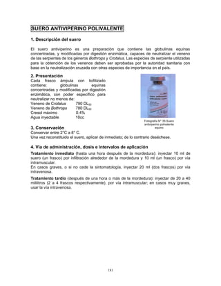 181
SUERO ANTIVIPERINO POLIVALENTE
1. Descripción del suero
El suero antiviperino es una preparación que contiene las globulinas equinas
concentradas, y modificadas por digestión enzimática, capaces de neutralizar el veneno
de las serpientes de los géneros Bothrops y Crotalus. Las especies de serpiente utilizadas
para la obtención de los venenos deben ser aprobadas por la autoridad sanitaria con
base en la neutralización cruzada con otras especies de importancia en el país.
2. Presentación
Cada frasco ámpula con liofilizado
contiene: globulinas equinas
concentradas y modificadas por digestión
enzimática, con poder específico para
neutralizar no menos de:
Veneno de Crotalus 790 DL50
Veneno de Bothrops 780 DL50
Cresol máximo 0.4%
Agua inyectable 10cc
3. Conservación
Conservar entre 2°C a 8° C.
Una vez reconstituido el suero, aplicar de inmediato; de lo contrario deséchese.
4. Vía de administración, dosis e intervalos de aplicación
Tratamiento inmediato (hasta una hora después de la mordedura): inyectar 10 ml de
suero (un frasco) por infiltración alrededor de la mordedura y 10 ml (un frasco) por vía
intramuscular.
En casos graves, o si no cede la sintomatología, inyectar 20 ml (dos frascos) por vía
intravenosa.
Tratamiento tardío (después de una hora o más de la mordedura): inyectar de 20 a 40
mililitros (2 a 4 frascos respectivamente), por vía intramuscular; en casos muy graves,
usar la vía intravenosa.
Fotografía N° 35.Suero
antiviperino polivalente
equino
 