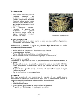183
5. Indicaciones
• Para conferir inmunidad pasiva a
personas mordidas por
serpientes de los géneros
Crotalus (cascabel) y Bothrops
(nauyaca, víbora sorda, cuatro
narices, palanca, barba amarilla,
víbora lora, cantil de tierra y rabo
de hueso).
• Por inmunidad cruzada,
neutraliza el veneno de
serpientes del género
Agkistrodon (cantil, cantil de
agua, colocuate, mocasín
acuático y de tierra).
6. Contraindicaciones
• Sensibilidad al suero de origen equino; en este caso desensibilizar al paciente y
proceder a la aplicación del suero.
Precauciones y medidas a seguir en pacientes bajo tratamiento con suero
antiviperino polivalente equino
• Aplicar 800 000 U I de penicilina G procaínica cada 12 horas.
• Limpiar y debridar la herida.
• Aplicar 0.5 ml de antitoxina tetánica por vía intramuscular.
• Aplicar 0.5 ml de toxoide tetánico en otra región por vía intramuscular.
7. Información al usuario
Dependiendo de la gravedad del caso, ya que generalmente serán urgencias médicas, si
es posible:
• Explique a la persona a la que se le va a aplicar el suero, al responsable del niño o
niña o acompañante, qué se le va a aplicar, qué previene y número de dosis que
requiere.
• El paciente debe guardar reposo o mantener sólo actividad moderada, no ingerir
bebidas alcohólicas.
• Mantener al paciente en reposo y abrigado.
8. Insumos
Dado que generalmente son tratamientos de urgencia, el suero podrá sacarse
directamente del refrigerador para aplicar la dosis inicial y, posteriormente, preparar el
equipo con las dosis requeridas tenerlas disponibles para el paciente.
• Termo preparado
• Termómetro de vástago.
• Frasco ámpula con liofilizado de suero antiviperino polivalente.
• Ampolleta con 10 ml de agua inyectable para reconstituir.
Fotografía N° 36 Víbora de cascabel
 