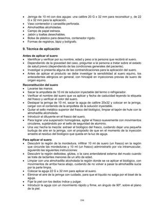 184
• Jeringa de 10 ml con dos agujas: una calibre 20 G x 32 mm para reconstituir y, de 22
G x 32 mm para la aplicación.
• Vaso contenedor o canastilla perforada.
• Almohadillas alcoholadas.
• Campo de papel estraza.
• Jabón y toallas desechables.
• Bolsa de plástico para desechos, contenedor rígido.
• Formas de registros, lápiz y bolígrafo.
9. Técnica de aplicación
Antes de aplicar el suero
• Identificar y verificar por su nombre, edad y peso a la persona que recibirá el suero.
• Dependiendo de la gravedad del caso, preguntar a la persona a tratar sobre el estado
de salud previo (dependiendo de las condiciones generales del paciente).
• Investigar si presenta alguna de las contraindicaciones para la aplicación del suero.
• Antes de aplicar el producto se debe investigar la sensibilidad al suero equino, los
antecedentes alérgicos en general, con hincapié en inyecciones previas de suero de
origen equino.
Reconstitución del suero
• Lavarse las manos.
• Sacar la ampolleta de 10 ml de solucion inyectable del termo o refrigerador.
• Verificar el nombre del suero que va aplicar y fecha de caducidad leyendo la etiqueta
del frasco y verificar el color del suero.
• Destapar la jeringa de 10 ml, sacar la aguja de calibre 20x32 y colocar en la jeringa,
cargar con el contenido de la ampolleta de la solución inyectable.
• Quitar el sello metálico superior del frasco del biológico, limpiar el tapón de hule con la
almohadilla alcoholada.
• Introducir el diluyente en el frasco del suero.
• Para lograr una suspensión homogénea, agitar el frasco suavemente con movimientos
circulares, sujetándolo por el sello de seguridad de aluminio.
• Una vez hecha la mezcla: extraer el biológico del frasco, cuidando dejar una pequeña
burbuja de aire en la jeringa, con el propósito de que en el momento de la inyección
arrastre el residuo del biológico que queda en la luz de aguja.
Para aplicar el suero
• Descubrir la región de la mordedura, infiltrar 10 ml de suero (un frasco) en la región
que circunde las mordeduras y 10 ml (un frasco) administrarlo por vía intramuscular,
siguiendo las siguientes instrucciones:
• Descubrir la región deltoidea, glútea, o la cara anterolateral externa del muslo cuando
se trate de lactantes menores de un año de edad.
• Limpiar con una almohadilla alcoholada la región donde se va aplicar el biológico, con
movimientos de arriba hacia abajo, cuidando de no volver a pasar la almohadilla sucia
por la parte limpia.
• Colocar la aguja 22 G x 32 mm para aplicar el suero.
• Eliminar el aire de la jeringa con cuidado, para que el líquido no salga por el bisel de la
aguja.
• Fijar la piel con los dedos índice y pulgar.
• Introducir la aguja con un movimiento rápido y firme, en ángulo de 90º, sobre el plano
de la piel.
 
