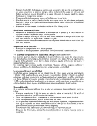 185
• Sujetar el pabellón de la aguja y aspirar para asegurarse de que no se encuentra en
un vaso sanguíneo; si aparece sangre, retirar lentamente la aguja sin extraerla del
todo y cambiar un poco la dirección de la aguja, introducir de nuevo y repetir los pasos
hasta que ya no aparezca sangre.
• Presionar el émbolo para que penetre el biológico en forma lenta.
• Fijar ligeramente la piel con la almohadilla alcoholada, cerca del sitio donde se insertó
la aguja, y retirar la jeringa inmediatamente después de haber introducido el líquido del
suero o biológico.
• Presionar, sin dar masaje, con la almohadilla de 30 a 60 segundos.
Desecho de insumos utilizados
• Desechar la almohadilla alcoholada, el empaque de la jeringa y el capuchón de la
aguja en la bolsa de plástico negra o transparente.
• Separar la jeringa de la aguja sin tocar esta última, desechar la jeringa en la bolsa roja
con sello de RPBI y la aguja en el contenedor rígido.
• Si la almohadilla utilizada esta empapada de sangre se deberá colocar en la bolsa roja
con sello de RPBI.
Registro de dosis aplicadas
• Entregar un comprobante de la dosis aplicada.
• Registrar la dosis aplicada en los formatos correspondientes a cada institución.
10. Eventos temporalmente asociados a la aplicación del suero
Los eventos que han ocurrido después de la administración de suero de origen equino
son de naturaleza inmunológica, los síntomas aparecen a las pocas horas o algunos días
después de la aplicación y son de tres tipos: anafilaxia aguda, enfermedad del suero, y
reacciones febriles agudas.
En personas hipersensibles puede presentarse náuseas, vómito, erupción cutánea y
choque anafiláctico. Se debe hacer siempre una prueba de sensibilidad.
La prueba cutánea de sensibilidad
Se efectúa, ya sea inyectando por vía intradérmica 0.1 ml de suero una vez reconstituido
y diluido 1:100, o aplicando una gota de suero reconstituido y diluido 1:10 sobre la piel del
antebrazo en la cual previamente se haya practicado un rasguño con un alfiler esterilizado
a la flama. Al hacer el rasguño se debe evitar el sangrado. La interpretación se hace a los
15-30 minutos después de la aplicación; una reacción positiva va desde la aparición de un
eritema, hasta la de un choque anafiláctico que requiere aplicación de adrenalina.
Desensibilización
Si el paciente es hipersensible se lleva a cabo un proceso de desensibilización como se
indica:
• Preparar una dilución 1:100 del suero en solución salina e inyectar 0.1, 0.2 y 0.5 ml
por vía intradérmica, con 15 minutos de intervalo.
• Si no hay hipersensibilidad, proceder de la misma manera con el suero sin diluir.
• Si no hay hipersensibilidad, aplicar la dosis total del suero.
• Si se presenta hipersensibilidad después de cualquier inyección, suspender la dosis
que sigue e inyectar 0.5 ml de adrenalina diluida 1:1000 por vía subcutánea, o 0.5 ml
por vía intramuscular (en menores 0.1 ml/kg de peso).
• Simultáneamente, administrar un antihistamínico por vía intramuscular.
• Después de 30 minutos, reiniciar la desensibilización de la misma manera como se
describió.
 