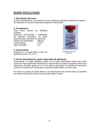 186
SUERO ANTIALACRÁN
1. Descripción del suero
El suero antialacrán es una preparación que contiene las globulinas específicas capaces
de neutralizar el veneno de alacranes del género Centruroides.
2. Presentación
Cada frasco ámpula con liofilizado
contiene:
Globulinas concentradas y modificadas
por digestión enzimática, con poder
específico para neutralizar no menos de:
Veneno de Centrutoides 790 DL50
Cresol máximo 0.04%
Agua inyectable 5 cc
3. Conservación
Conservar en un lugar fresco y seco, de
preferencia entre 2°C y 8 °C.
4. Vía de administración, dosis e intervalos de aplicación
Intramuscular en región deltoidea, glútea o en la cara anterolateral externa del muslo
cuando se trate de lactantes menores de un año de edad; en casos muy graves utilice la vía
intravenosa. Se debe aplicar de 5 a 10 ml según la gravedad. En menores la intoxicación
puede ser más grave por el bajo peso corporal y se debe utilizar la misma dosis.
En casos muy graves se puede utilizar la vía intravenosa en las mismas dosis. Si persisten
los síntomas al cabo de cuatro horas se puede repetir la dosis.
Fotografía N° 37 Suero
antialacrán
 