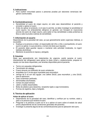 188
5. Indicaciones
• Para conferir inmunidad pasiva a personas picadas por alacranes venenosos del
género Centruroides.
6. Contraindicaciones
• Sensibilidad al suero de origen equino; en este caso desensibilizar al paciente y
proceder a aplicar el suero.
• Antes de aplicar el producto, si el caso lo permite, se debe investigar la sensibilidad al
suero equino; los antecedentes alérgicos en general, con hincapié en inyecciones
previas de suero de origen equino, para saber si hay sensibilidad a estas proteínas se
lleva a cabo la prueba cutánea de sensibilidad.
7. Información al usuario
Dependiendo de la gravedad del caso, ya que generalmente serán urgencias médicas, si
es posible:
• Explique a la persona a tratar, al responsable del niño o niña o acompañante, el suero
que le va aplicar, lo que previene y número de dosis que requiere.
• El paciente debe guardar reposo o mantener sólo actividad moderada, no ingerir
bebidas alcohólicas.
• Mantener al paciente en reposo y abrigado.
8. Insumos
Dado que generalmente son tratamientos de urgencia, podrá sacarse el suero
directamente del refrigerador para aplicar la dosis inicial y, posteriormente, preparar el
equipo con las dosis requeridas y así tenerlas disponibles para el paciente.
• Termo con paquetes refrigerantes.
• Termómetro de vástago.
• Frasco ámpula con liofilizado de suero antialacrán.
• Ampolleta con 5 ml de agua inyectable para reconstituir.
• Jeringa de 5 ml con dos agujas: una calibre 20x32, para reconstituir, y otra 22x32,
para la aplicación.
• Vaso contenedor perforado.
• Almohadillas alcoholadas.
• Campo de papel estraza.
• Jabón y toallas desechables.
• Bolsa de plástico para desechos, recipiente rígido o caja incineradora.
• Formas de registros, lápiz y bolígrafo.
9. Técnica de aplicación
Antes de aplicar el suero
• Dependiendo de la gravedad del caso, identificar y verificar por su nombre, edad y
peso a la persona que recibirá el suero.
• Preguntar a la persona a quien se le va a aplicar el suero sobre el estado de salud
previo (dependiendo de las condiciones generales del paciente).
• Investigar si presenta alguna de las contraindicaciones para la aplicación del suero.
 