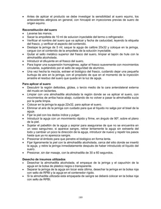 189
• Antes de aplicar el producto se debe investigar la sensibilidad al suero equino, los
antecedentes alérgicos en general, con hincapié en inyecciones previas de suero de
origen equino.
Reconstitución del suero
• Lavarse las manos.
• Sacar la ampolleta de 10 ml de solucion inyectable del termo o refrigerador.
• Verificar el nombre del suero que va aplicar y fecha de caducidad, leyendo la etiqueta
del frasco, y verificar el aspecto del contenido.
• Destape la jeringa de 5 ml, saque la aguja de calibre 20x32 y coloque en la jeringa,
cargue con el contenido de la ampolleta de la solución inyectable.
• Quitar el sello metálico superior del frasco del suero, limpiar el tapón de hule con la
almohadilla alcoholada.
• Introducir el diluyente en el frasco del suero.
• Para lograr una suspensión homogénea, agitar el frasco suavemente con movimientos
circulares, sujetándolo por el sello de seguridad de aluminio.
• Una vez hecha la mezcla, extraer el biológico del frasco, cuidando dejar una pequeña
burbuja de aire en la jeringa, con el propósito de que en el momento de la inyección
arrastre el residuo del suero que queda en la luz de aguja.
Para aplicar el suero
• Descubrir la región deltoidea, glútea, o tercio medio de la cara anterolateral externa
del muslo en lactantes.
• Limpiar con una almohadilla alcoholada la región donde se va aplicar el suero, con
movimientos de arriba hacia abajo, cuidando de no volver a pasar la almohadilla sucia
por la parte limpia.
• Colocar en la jeringa la aguja 22x32, para aplicar el suero.
• Eliminar el aire de la jeringa con cuidado para que el líquido no salga por el bisel de la
aguja.
• Fijar la piel con los dedos índice y pulgar.
• Introducir la aguja con un movimiento rápido y firme, en ángulo de 90º, sobre el plano
de la piel.
• Sujetar el pabellón de la aguja y aspirar para asegurarse de que no se encuentra en
un vaso sanguíneo; si aparece sangre, retirar lentamente la aguja sin extraerla del
todo y cambiar un poco la dirección de la aguja, introducir de nuevo y repetir los pasos
hasta que ya no aparezca sangre.
• Presionar el émbolo para que penetre el biológico en forma lenta.
• Fijar ligeramente la piel con la almohadilla alcoholada, cerca del sitio donde se insertó
la aguja, y retire la jeringa inmediatamente después de haber introducido el líquido del
suero.
• Presionar, sin dar masaje, con la almohadilla de 30 a 60 segundos.
Desecho de insumos utilizados
• Desechar la almohadilla alcoholada, el empaque de la jeringa y el capuchón de la
aguja en la bolsa de plástico negra o transparente.
• Separar la jeringa de la aguja sin tocar esta última, desechar la jeringa en la bolsa roja
con sello de RPBI y la aguja en el contenedor rígido.
• Si la almohadilla utilizada esta empapada de sangre se deberá colocar en la bolsa roja
con sello de RPBI.
 