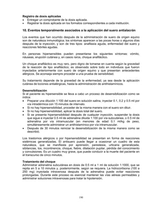 190
Registro de dosis aplicadas
• Entregar un comprobante de la dosis aplicada.
• Registrar la dosis aplicada en los formatos correspondientes a cada institución.
10. Eventos temporalmente asociados a la aplicación del suero antialacrán
Los eventos que han ocurrido después de la administración de suero de origen equino
son de naturaleza inmunológica; los síntomas aparecen a las pocas horas o algunos días
después de la inyección, y son de tres tipos: anafilaxia aguda, enfermedad del suero y
reacciones febriles agudas.
En personas hipersensibles pueden presentarse los siguientes síntomas: vómito,
náuseas, erupción cutánea y, en casos raros, choque anafiláctico.
Un choque anafiláctico es muy raro, pero digno de tomarse en cuenta según la gravedad
de la reacción de tipo anafiláctico; es observado sobre todo en individuos que fueron
inyectados anteriormente con suero de origen equino y que presentan antecedentes
alérgicos. Se aconseja siempre proceder a una prueba de sensibilidad.
Su tratamiento depende de la gravedad de la enfermedad, ya sea desde la aplicación
cutánea de lociones antialérgicas, hasta la administración de antihistamínicos.
Desensibilización
Si el paciente es hipersensible se lleva a cabo un proceso de desensibilización como se
indica:
• Preparar una dilución 1:100 del suero en solución salina, inyectar 0.1, 0.2 y 0.5 ml por
vía intradérmica con 15 minutos de intervalo.
• Si no hay hipersensibilidad, proceder de la misma manera con el suero sin diluir.
• Si no hay hipersensibilidad, aplicar la dosis total del suero.
• Si se presenta hipersensibilidad después de cualquier inyección, suspender la dosis
que sigue e inyectar 0.5 ml de adrenalina diluida 1:100 por vía subcutánea, o 0.5 ml de
adrenalina por vía intramuscular (en menores de edad 0.1 ml/kg de peso,
simultáneamente administrar un antihistamínico por vía intramuscular.
• Después de 30 minutos reiniciar la desensibilización de la misma manera como se
describió.
Los trastornos alérgicos o por hipersensibilidad se presentan en forma de reacciones
sistémicas generalizadas. El antisuero puede llegar a ocasionar un cuadro de esta
naturaleza, que se manifiesta por aprensión, parestesia, urticaria generalizada,
sibilancias, tos, incontinencia, choque, fiebre, dilatación pupilar, pérdida del conocimiento
y convulsiones. Es un cuadro muy grave, que puede conducir a la muerte del paciente en
el transcurso de cinco minutos.
Tratamiento del choque
Administrar adrenalina subcutánea en dosis de 0.5 ml a 1 ml de solución 1:1000, que se
repita en 5 a 10 minutos y, posteriormente, según se requiera. La hidrocortisona (100 a
250 mg) inyectada intravenosa después de la adrenalina puede evitar reacciones
prolongadas. Durante este proceso es esencial mantener las vías aéreas permeables y
administrar soluciones intravenosas para tratar la hipotensión.
 