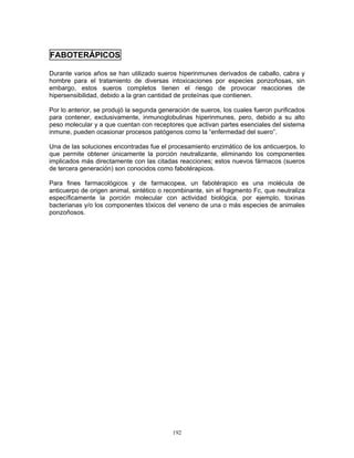 192
FABOTERÁPICOS
Durante varios años se han utilizado sueros hiperinmunes derivados de caballo, cabra y
hombre para el tratamiento de diversas intoxicaciones por especies ponzoñosas, sin
embargo, estos sueros completos tienen el riesgo de provocar reacciones de
hipersensibilidad, debido a la gran cantidad de proteínas que contienen.
Por lo anterior, se produjó la segunda generación de sueros, los cuales fueron purificados
para contener, exclusivamente, inmunoglobulinas hiperinmunes, pero, debido a su alto
peso molecular y a que cuentan con receptores que activan partes esenciales del sistema
inmune, pueden ocasionar procesos patógenos como la “enfermedad del suero”.
Una de las soluciones encontradas fue el procesamiento enzimático de los anticuerpos, lo
que permite obtener únicamente la porción neutralizante, eliminando los componentes
implicados más directamente con las citadas reacciones; estos nuevos fármacos (sueros
de tercera generación) son conocidos como fabotérapicos.
Para fines farmacológicos y de farmacopea, un fabotérapico es una molécula de
anticuerpo de origen animal, sintético o recombinante, sin el fragmento Fc, que neutraliza
específicamente la porción molecular con actividad biológica, por ejemplo, toxinas
bacterianas y/o los componentes tóxicos del veneno de una o más especies de animales
ponzoñosos.
 