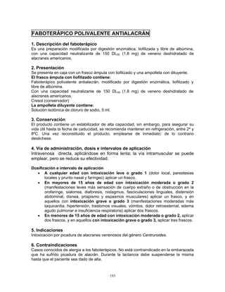 193
FABOTERÁPICO POLIVALENTE ANTIALACRÁN
1. Descripción del faboterápico
Es una preparación modificada por digestión enzimática, liofilizada y libre de albúmina,
con una capacidad neutralizante de 150 DL50 (1.8 mg) de veneno deshidratado de
alacranes americanos.
2. Presentación
Se presenta en caja con un frasco ámpula con liofilizado y una ampolleta con diluyente.
El frasco ámpula con liofilizado contiene:
Faboterápico polivalente antialacrán, modificado por digestión enzimática, liofilizado y
libre de albúmina.
Con una capacidad neutralizante de 150 DL50 (1.8 mg) de veneno deshidratado de
alacranes americanos.
Cresol (conservador)
La ampolleta diluyente contiene:
Solución isotónica de cloruro de sodio, 5 ml.
3. Conservación
El producto contiene un estabilizador de alta capacidad, sin embargo, para asegurar su
vida útil hasta la fecha de caducidad, se recomienda mantener en refrigeración, entre 2º y
8ºC. Una vez reconstituido el producto, emplearse de inmediato; de lo contrario
deséchese.
4. Vía de administración, dosis e intervalos de aplicación
Intravenosa directa, aplicándose en forma lenta; la vía intramuscular se puede
emplear, pero se reduce su efectividad.
Dosificación e intervalo de aplicación
• A cualquier edad con intoxicación leve o grado 1 (dolor local, parestesias
locales y prurito nasal y faríngeo) aplicar un frasco.
• En mayores de 15 años de edad con intoxicación moderada o grado 2
(manifestaciones leves más sensación de cuerpo extraño o de obstrucción en la
orofaringe, sialorrea, diaforesis, nistagmus, fasciculaciones linguales, distensión
abdominal, disnea, priapismo y espasmos musculares) aplicar un frasco, y en
aquellos con intoxicación grave o grado 3 (manifestaciones moderadas más
taquicardia, hipertensión, trastornos visuales, vómitos, dolor retroesternal, edema
agudo pulmonar e insuficiencia respiratoria) aplicar dos frascos.
• En menores de 15 años de edad con intoxicación moderada o grado 2, aplicar
dos frascos, y en aquellos con intoxicación grave o grado 3, aplicar tres frascos.
5. Indicaciones
Intoxicación por picadura de alacranes venenosos del género Centruroides.
6. Contraindicaciones
Casos conocidos de alergia a los faboterápicos. No está contraindicado en la embarazada
que ha sufrido picadura de alacrán. Durante la lactancia debe suspenderse la misma
hasta que el paciente sea dado de alta.
 