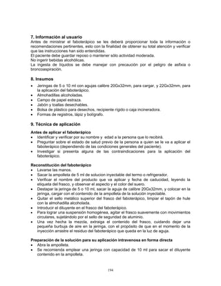 194
7. Información al usuario
Antes de ministrar el faboterápico se les deberá proporcionar toda la información o
recomendaciones pertinentes, esto con la finalidad de obtener su total atención y verificar
que las instrucciones han sido entendidas.
El paciente debe guardar reposo o mantener sólo actividad moderada.
No ingerir bebidas alcohólicas.
La ingesta de líquidos se debe manejar con precaución por el peligro de asfixia o
broncoaspiración.
8. Insumos
• Jeringas de 5 o 10 ml con agujas calibre 20Gx32mm, para cargar, y 22Gx32mm, para
la aplicación del faboterápico.
• Almohadillas alcoholadas.
• Campo de papel estraza.
• Jabón y toallas desechables.
• Bolsa de plástico para desechos, recipiente rígido o caja incineradora.
• Formas de registros, lápiz y bolígrafo.
9. Técnica de aplicación
Antes de aplicar el faboterápico
• Identificar y verificar por su nombre y edad a la persona que lo recibirá.
• Preguntar sobre el estado de salud previo de la persona a quien se le va a aplicar el
faboterápico (dependiendo de las condiciones generales del paciente).
• Investigar si presenta alguna de las contraindicaciones para la aplicación del
faboterápico.
Reconstitución del faboterápico
• Lavarse las manos.
• Sacar la ampolleta de 5 ml de solucion inyectable del termo o refrigerador.
• Verificar el nombre del producto que va aplicar y fecha de caducidad, leyendo la
etiqueta del frasco, y observar el aspecto y el color del suero.
• Destapar la jeringa de 5 o 10 ml, sacar la aguja de calibre 20Gx32mm, y colocar en la
jeringa, cargar con el contenido de la ampolleta de la solución inyectable.
• Quitar el sello metálico superior del frasco del faboterápico, limpiar el tapón de hule
con la almohadilla alcoholada.
• Introducir el diluyente en el frasco del faboterápico.
• Para lograr una suspensión homogénea, agitar el frasco suavemente con movimientos
circulares, sujetándolo por el sello de seguridad de aluminio.
• Una vez hecha la mezcla, extraiga el contenido del frasco, cuidando dejar una
pequeña burbuja de aire en la jeringa, con el propósito de que en el momento de la
inyección arrastre el residuo del faboterápico que queda en la luz de aguja.
Preparación de la solución para su aplicación intravenosa en forma directa
• Abra la ampolleta.
• Se recomienda emplear una jeringa con capacidad de 10 ml para sacar el diluyente
contenido en la ampolleta.
 