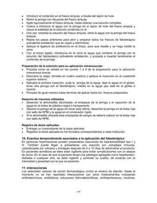 195
• Introducir el contenido en el frasco ámpula, a través del tapón de hule.
• Retire la jeringa con diluyente del frasco ámpula.
• Agite rigurosamente el frasco ámpula, hasta obtener una solución completa.
• Vuelva a introducir la aguja con la jeringa en el tapón de hule del frasco ámpula y
saque la totalidad de la solución contenida en él.
• Una vez extraída la solución del frasco ámpula, retire la aguja con la jeringa del frasco
ámpula.
• Repita los pasos anteriores para abrir y preparar todos los frascos de faboterápico
polivalente antialacrán que se vayan a administrar.
• Aplique la ligadura de preferencia en el brazo, para que resalte y se haga visible la
vena.
• Con el brazo ligado, introduzca en la vena la aguja que contiene la jeringa con la
solución del faboterápico polivalente antialacrán, y proceda a inyectar lentamente el
contenido de la jeringa.
Preparación de la solución para su aplicación intramuscular
• Proceda como se señala en los puntos 1 a 8 de la preparación para la aplicación
intravenosa directa.
• Descubra la nalga, divídala en cuatro cuadros y aplique la inyección en el cuadrante
superior externo.
• Aplicada la primera inyección, quite la jeringa de la aguja, deje la aguja en el glúteo,
tome otra jeringa con el faboterápico, métala en la aguja que está en el glúteo e
inyecte.
• Proceda de igual manera hasta terminar de aplicar todos los frascos preparados.
Desecho de insumos utilizados
• Desechar la almohadilla alcoholada, el empaque de la jeringa y el capuchón de la
aguja en la bolsa de plástico negra o transparente.
• Separar la jeringa de la aguja sin tocar esta última, desechar la jeringa en la bolsa roja
con sello de RPBI y la aguja en el contenedor rígido.
• Si la almohadilla utilizada esta empapada de sangre se deberá colocar en la bolsa roja
con sello de RPBI.
Registro de dosis aplicadas
• Entregar un comprobante de la dosis aplicada.
• Registrar la dosis aplicada en los formatos correspondientes a cada institución.
10. Eventos temporalmente asociados a la aplicación del faboterápico
En personas hiperreactoras pueden presentarse reacciones de hipersensibilidad tipo I y
III. También puede llegar a presentarse una reacción por complejos inmunes,
caracterizada por urticaria y artralgias después de 5 a 10 días de administrar el producto.
En pacientes asmáticos se debe estar vigilante para evitar complicaciones con un ataque
de asma. En el caso de que el paciente tenga una patología agregada como hipertensión,
diabetes o cualquier otra, se debe vigilarlo y controlar su cuadro, de acuerdo con la
intensidad y gravedad con la que se presente.
11. Interacciones
Los esteroides carecen de acción farmacológica contra el veneno de alacrán. Hasta el
momento no se han reportado interacciones con otros medicamentos incluyendo
antihistamínicos, antibióticos, soluciones hidro-electrolíticas, antihipertensivos, insulinas,
 