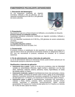 197
FABOTERÁPICO POLIVALENTE ANTIARÁCNIDO
1. Descripción del faboterápico
Es una preparación modificada por digestión
enzimática, liofilizada y libre de albúmina, con una
capacidad neutralizante de 6 000 DL50 (180 glándulas
de veneno arácnido).
2. Presentación
Se presenta en caja con un frasco ámpula con liofilizado y una ampolleta con diluyente.
El frasco ámpula con liofilizado contiene:
Faboterápico polivalente antiarácnido modificado por digestión enzimática, liofilizado y
libre de albúmina.
Con una capacidad neutralizante de 6 000 DL50 (180 glándulas de veneno antiarácnido)
una dosis.
Cresol (conservador)
La ampolleta diluyente contiene:
Solución isotónica de cloruro de sodio, 5 ml.
3. Conservación
El producto contiene un estabilizador de alta capacidad, sin embargo, para asegurar su
vida útil hasta la fecha de caducidad se recomienda mantener en refrigeración entre 2º y
8ºC. Una vez reconstituido el producto, emplearse de inmediato; de lo contrario
deséchese.
4. Vía de administración, dosis e intervalos de aplicación
La vía de administración ideal es la intravenosa directa; puede también aplicarse por vía
intramuscular (aunque su reacción es muy lenta).
Dosificación e intervalo de aplicación
• Intoxicación leve o grado 1 (dolor en el sitio de la mordedura, dolor de intensidad
variable en extremidades inferiores, región lumbar o abdomen o en los tres
sitios, diaforesis, sialorrea, astenia, adinamia, mareo, hiperreflexia): en todas
las edades aplicar un frasco.
• Intoxicación moderada o grado 2 (manifestaciones leves más acentuadas y disnea,
lagrimeo, cefalea, sensación de opresión sobre el tórax, rigidez de las extremidades,
espasmos musculares, contracturas musculares y priapismo). En mayores de 15 años
de edad aplicar de 1 a 2 frascos, y en menores de 15 años de edad, aplicar 2 frascos.
• Intoxicación grave o grado 3 (manifestaciones moderadas más acentuadas y
midriasis o miosis, trismus, confusión, delirio, alucinaciones, retención urinaria,
arritmias, taquicardia o bradicardia, broncoconstricción, rigidez muscular
generalizada). En mayores de 15 años de edad aplicar de 2 a 3 frascos y en menores
de 15 años de edad, aplicar tres frascos.
Fotografía N° 39 Araña viuda
negra.
 