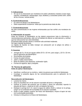 198
5. Indicaciones
• Se usa en la intoxicación por mordedura de araña Latrodectus mactans (viuda negra,
capulina, chintlatahual, casampulgas, coya, etcétera) y Loxosceles (araña violín, araña
de los rincones, reclusa parda).
6. Contraindicaciones
• En casos de alergia a los faboterápicos.
• Debe suspenderse la lactancia hasta que la paciente sea dada de alta.
7. Contraindicaciones
No está contraindicada en las mujeres embarazadas que han sufrido una mordedura de
araña.
8. Información al usuario
Antes de ministrar el faboterápico se les deberá proporcionar toda la información o
recomendaciones pertinentes, esto con la finalidad de obtener su total atención y verificar
que las instrucciones han sido entendidas.
El paciente debe guardar reposo o mantener sólo actividad moderada.
No ingerir bebidas alcohólicas.
La ingesta de líquidos se debe manejar con precaución por el peligro de asfixia o
broncoaspiración.
9. Insumos
• Jeringas de 5 o 10 ml con agujas calibre 20 G x 32 mm, para cargar, y 22 G x 32 mm,
para la aplicación del faboterápico.
• Almohadillas alcoholadas.
• Campo de papel estraza.
• Jabón y toallas desechables.
• Bolsa de plástico para desechos, contenedor rígido.
• Formas de registros, lápiz y bolígrafo.
10. Técnica de aplicación
Antes de aplicar faboterápico
• Identificar y verificar por su nombre y edad a la persona que recibirá la faboterapia.
• Investigar si presenta alguna de las contraindicaciones para la aplicación de la
faboterapia.
Reconstitución del faboterápico
• Lavarse las manos.
• Sacar la ampolleta de 5 ml de solucion inyectable del termo o refrigerador.
• Verificar el nombre del producto que va aplicar y fecha de caducidad, leyendo la
etiqueta del frasco, y observar el color y el aspecto del suero.
• Destapar la jeringa de 5 ml, sacar la aguja de calibre 20x32 y colocar en la jeringa,
cargar con el contenido de la ampolleta de la solución inyectable.
• Quitar el sello metálico superior del frasco del faboterápico, limpiar el tapón de hule
con la almohadilla alcoholada.
• Introducir el diluyente en el frasco del faboterápico.
 