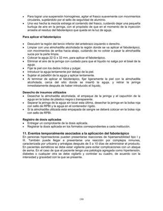 199
• Para lograr una suspensión homogénea, agitar el frasco suavemente con movimientos
circulares, sujetándolo por el sello de seguridad de aluminio.
• Una vez hecha la mezcla extraiga el contenido del frasco, cuidando dejar una pequeña
burbuja de aire en la jeringa, con el propósito de que en el momento de la inyección
arrastre el residuo del faboterápico que queda en la luz de aguja.
Para aplicar el faboterápico
• Descubrir la región del tercio inferior del antebrazo izquierdo o derecho.
• Limpiar con una almohadilla alcoholada la región donde se va aplicar el faboterápico,
con movimientos de arriba hacia abajo, cuidando de no volver a pasar la almohadilla
sucia por la parte limpia.
• Colocar la aguja 22 G x 32 mm, para aplicar el faboterápico.
• Eliminar el aire de la jeringa con cuidado para que el líquido no salga por el bisel de la
aguja.
• Fijar la piel con los dedos índice y pulgar.
• Introducir la aguja lentamente por debajo de la piel.
• Sujetar el pabellón de la aguja y aplicar lentamente.
• Al terminar de aplicar el faboterápico, fijar ligeramente la piel con la almohadilla
alcoholada, cerca del sitio donde se insertó la aguja, y retirar la jeringa
inmediatamente después de haber introducido el líquido.
Desecho de insumos utilizados
• Desechar la almohadilla alcoholada, el empaque de la jeringa y el capuchón de la
aguja en la bolsa de plástico negra o transparente.
• Separar la jeringa de la aguja sin tocar esta última, desechar la jeringa en la bolsa roja
con sello de RPBI y la aguja en el contenedor rígido.
• Si la almohadilla utilizada esta empapada de sangre se deberá colocar en la bolsa roja
con sello de RPBI.
Registro de dosis aplicadas
• Entregar un comprobante de la dosis aplicada.
• Registrar la dosis aplicada en los formatos correspondientes a cada institución.
11. Eventos temporalmente asociados a la aplicación del faboterápico
En personas hiperreactoras pueden presentarse reacciones de hipersensibilidad tipo I y
III. También puede llegar a presentarse una reacción por complejos inmunes,
caracterizada por urticaria y artralgias después de 5 a 10 días de administrar el producto.
En pacientes asmáticos se debe estar vigilante para evitar complicaciones con un ataque
de asma. En el caso de que el paciente tenga una patología agregada como hipertensión,
diabetes o cualquier otra se debe vigilarlo y controlar su cuadro, de acuerdo con la
intensidad y gravedad con la que se presente.
 