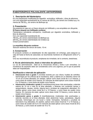 200
FABOTERÁPICO POLIVALENTE ANTIVIPERINO
1. Descripción del faboterápico
Es una preparación modificada por digestión enzimática, liofilizada y libre de albúmina,
con una capacidad neutralizante de no menos de 200 DL50 de veneno de Crotalus sp y no
menos de 780 DL50 de veneno de Bothrops sp.
2. Presentación
Se presenta en caja con un frasco ámpula con liofilizado y una ampolleta con diluyente.
El frasco ámpula con liofilizado contiene:
Faboterápico polivalente antiviperino, modificado por digestión enzimática, liofilizado y
libre de albúmina.
Con una capacidad neutralizante de:
780 DL50 de veneno deshidratado de Bothops sp.
200 DL50 de veneno deshidratado de Crotalus sp.
Cresol (conservador)
La ampolleta diluyente contiene:
Solución isotónica de cloruro de sodio, 10 ml.
3. Conservación
El producto contiene un estabilizador de alta capacidad, sin embargo, para asegurar su
vida útil hasta la fecha de caducidad, se recomienda mantener en refrigeración entre 2º y
8ºC.
Una vez reconstituido el producto, emplearse de inmediato; de lo contrario, deséchese.
4. Vía de administración, dosis e intervalos de aplicación
La vía de administración ideal es la intravenosa directa y lenta o por venoclisis. La
mordedura de serpiente debe ser considerada como una urgencia, por lo que el paciente
debe ser hospitalizado.
Dosificación e intervalo de aplicación
• Intoxicación leve o grado 1 (mordida reciente por una víbora, huellas de colmillos,
hemorragia por los orificios de la mordedura, dolor y edema en un diámetro menor de
10 cm en el área afectada). En adultos, aplicar como dosis inicial de 3 a 5 frascos, y
como dosis de sostén cinco frascos. En menores de edad aplicar como dosis inicial de
6 a 10 frascos y, como dosis de sostén cinco frascos.
• Intoxicación moderada o grado 2 (manifestaciones leves más acentuadas y además
edema de 10 cm o más en el área afectada, y flictenas con contenido seroso o
sanguinolento, náusea, vómito, oliguria leve y pruebas de coagulación alteradas). En
adultos aplicar como dosis inicial de 6 a 10 frascos, y como dosis de sostén cinco
frascos. En menores de edad, aplicar como dosis inicial 15 frascos y como dosis de
sostén cinco frascos.
• Intoxicación grave o grado 3 (manifestaciones moderadas más acentuadas y,
además necrosis en el área afectada, dolor abdominal, bulas, parestesias, oliguria
marcada, hemorragia por vía bucal o rectal, hemoptisis, hematuria y pruebas de
laboratorio muy alteradas). En adultos, aplicar como dosis inicial de 11 a 15 frascos, y
como dosis de sostén de 6 a 8. En menores de edad aplicar como dosis inicial de 20 a
30 frascos, y como dosis de sostén de 10 a 15.
 