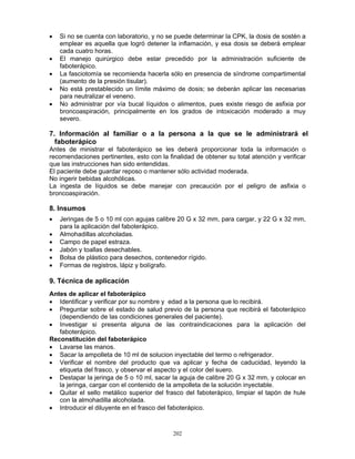 202
• Si no se cuenta con laboratorio, y no se puede determinar la CPK, la dosis de sostén a
emplear es aquella que logró detener la inflamación, y esa dosis se deberá emplear
cada cuatro horas.
• El manejo quirúrgico debe estar precedido por la administración suficiente de
faboterápico.
• La fasciotomía se recomienda hacerla sólo en presencia de síndrome compartimental
(aumento de la presión tisular).
• No está prestablecido un límite máximo de dosis; se deberán aplicar las necesarias
para neutralizar el veneno.
• No administrar por vía bucal líquidos o alimentos, pues existe riesgo de asfixia por
broncoaspiración, principalmente en los grados de intoxicación moderado a muy
severo.
7. Información al familiar o a la persona a la que se le administrará el
faboterápico
Antes de ministrar el faboterápico se les deberá proporcionar toda la información o
recomendaciones pertinentes, esto con la finalidad de obtener su total atención y verificar
que las instrucciones han sido entendidas.
El paciente debe guardar reposo o mantener sólo actividad moderada.
No ingerir bebidas alcohólicas.
La ingesta de líquidos se debe manejar con precaución por el peligro de asfixia o
broncoaspiración.
8. Insumos
• Jeringas de 5 o 10 ml con agujas calibre 20 G x 32 mm, para cargar, y 22 G x 32 mm,
para la aplicación del faboterápico.
• Almohadillas alcoholadas.
• Campo de papel estraza.
• Jabón y toallas desechables.
• Bolsa de plástico para desechos, contenedor rígido.
• Formas de registros, lápiz y bolígrafo.
9. Técnica de aplicación
Antes de aplicar el faboterápico
• Identificar y verificar por su nombre y edad a la persona que lo recibirá.
• Preguntar sobre el estado de salud previo de la persona que recibirá el faboterápico
(dependiendo de las condiciones generales del paciente).
• Investigar si presenta alguna de las contraindicaciones para la aplicación del
faboterápico.
Reconstitución del faboterápico
• Lavarse las manos.
• Sacar la ampolleta de 10 ml de solucion inyectable del termo o refrigerador.
• Verificar el nombre del producto que va aplicar y fecha de caducidad, leyendo la
etiqueta del frasco, y observar el aspecto y el color del suero.
• Destapar la jeringa de 5 o 10 ml, sacar la aguja de calibre 20 G x 32 mm, y colocar en
la jeringa, cargar con el contenido de la ampolleta de la solución inyectable.
• Quitar el sello metálico superior del frasco del faboterápico, limpiar el tapón de hule
con la almohadilla alcoholada.
• Introducir el diluyente en el frasco del faboterápico.
 