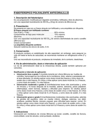 204
FABOTERÁPICO POLIVALENTE ANTICORALILLO
1. Descripción del faboterápico
Es una preparación modificada por digestión enzimática, liofilizada y libre de albúmina,
con una capacidad neutralizante de 450 DL50 (5mg) de veneno de Micrurus sp.
2. Presentación
Se presenta en caja con un frasco ámpula con liofilizado y una ampolleta con diluyente.
El frasco ámpula con liofilizado contiene:
Fab (F(ab’)2 + Fab)…………………………………… 85% mínimo
Componentes de bajo peso molecular……………. 15% máximo
Albúmina……………………………………………… no contiene
Con una capacidad neutralizante de 450 DL50 de veneno deshidratado de coral o coralillo
(Micrurus sp.)
Cresol (conservador)
La ampolleta diluyente contiene:
Solución isotónica de cloruro de sodio, 5 ml.
3. Conservación
El producto contiene un estabilizador de alta capacidad, sin embargo, para asegurar su
vida útil hasta la fecha de caducidad, se recomienda mantener en refrigeración entre 2º y
8ºC.
Una vez reconstituido el producto, emplearse de inmediato; de lo contrario, deséchese.
4. Vía de administración, dosis e intervalos de aplicación
La vía de administración ideal es la intravenosa directa, puede también aplicarse por
venoclisis.
Dosificación e intervalo de aplicación
• Intoxicación leve o grado 1 (mordida reciente por víbora Micrurus sp, huellas de
colmillos, hemorragia por los orificios de la mordedura, dolor, edema y parestesias en
el área afectada): en adultos aplicar como dosis inicial dos frascos y como dosis de
sostén dos o más frascos. En niños y niñas aplicar como dosis inicial de 2 a 3 frascos,
y como dosis de sostén, 3 o más frascos.
• Intoxicación moderada o grado 2 (manifestaciones leves más acentuadas y, entre
30 minutos y 15 horas después de la mordida, astenia, adinamia, ptosis palpebral,
oftalmoplejía, visión borrosa, diplopia y dificultad para respirar): En adultos aplicar
como dosis inicial cinco frascos y como dosis de sostén cinco o más frascos. En niños
y niñas aplicar como dosis inicial de 5 a 6 frascos, y como dosis de sostén, 6 o más
frascos.
• Intoxicación grave o grado 3 (manifestaciones moderadas más acentuadas, además
de pérdida del equilibrio, dolor en maxilar inferior, disfagia, sialorrea, voz débil,
arreflexia, parálisis flácida, cianosis ungueal, gran dificultad para respirar, coma): En
adultos aplicar como dosis inicial ocho frascos, y como dosis de sostén ocho o más.
En niños y niñas aplicar como dosis inicial de 8 a 9 frascos y como dosis de sostén 9 o
más.
5. Indicaciones
Intoxicación por mordedura de vívoras Micrurus sp (coral, coralillo, coralillo de Sonora,
coral anillado, coral de cánulos, coral punteado, etcétera).
 
