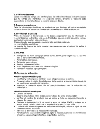 205
6. Contraindicaciones
Casos conocidos de alergia a los faboterápicos. No está contraindicado en la embarazada
que ha sufrido una mordedura por serpiente coralillo. Durante la lactancia debe
suspenderse la misma hasta que la paciente sea dado de alta.
7. Precauciones de uso
Evitar la ministración simultánea de analgésicos que depriman el centro respiratorio,
porque acentúan los efectos depresores que causa el veneno sobre la respiración.
8. Información al usuario
Antes de ministrar el faboterápico, se le deberá proporcionar toda la información o
recomendaciones pertinentes, esto con la finalidad de obtener su total atención y verificar
que las instrucciones han sido entendidas.
El paciente debe guardar reposo o mantener sólo actividad moderada.
No ingerir bebidas alcohólicas.
La ingesta de líquidos se debe manejar con precaución por el peligro de asfixia o
broncoaspiración.
9. Insumos
• Jeringas de 5 o 10 ml con agujas calibre 20 G x 32 mm, para cargar, y 22 G x 32 mm,
para la aplicación del faboterápico.
• Almohadillas alcoholadas.
• Campo de papel estraza.
• Jabón y toallas desechables.
• Bolsa de plástico para desechos, contenedor rígido.
• Formas de registros, lápiz y bolígrafo.
10. Técnica de aplicación
Antes de aplicar el faboterápico
• Identificar y verificar por su nombre y edad a la persona que lo recibirá.
• Preguntar sobre el estado de salud previo de la persona a vacunar (dependiendo de
las condiciones generales del paciente).
• Investigar si presenta alguna de las contraindicaciones para la aplicación del
faboterápico.
Reconstitución del faboterápico
• Lavarse las manos.
• Sacar la ampolleta de 10 ml de solucion inyectable del termo o refrigerador.
• Verificar el nombre del producto que va aplicar y fecha de caducidad leyendo la
etiqueta del frasco.
• Destapar la jeringa de 5 o10 ml, sacar la aguja de calibre 20x32, y colocar en la
jeringa, cargar con el contenido de la ampolleta de la solución inyectable.
• Quitar el sello metálico superior del frasco del faboterápico, limpiar el tapón de hule
con la almohadilla alcoholada.
• Introducir el diluyente en el frasco del faboterápico.
• Para lograr una suspensión homogénea, agitar el frasco suavemente con movimientos
circulares, sujetándolo por el sello de seguridad de aluminio.
 