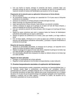206
• Una vez hecha la mezcla, extraiga el contenido del frasco, cuidando dejar una
pequeña burbuja de aire en la jeringa, con el propósito de que en el momento de la
inyección arrastre el residuo del faboterápico que queda en la luz de aguja.
Preparación de la solución para su aplicación intravenosa en forma directa
• Abra la ampolleta.
• Se recomienda emplear una jeringa con capacidad de 10 ml para sacar el diluyente
contenido en la ampolleta.
• Introducir el contenido en el frasco ámpula a través del tapón de hule.
• Retire la jeringa con diluyente del frasco ámpula.
• Agite rigurosamente el frasco ámpula, hasta obtener una solución completa.
• Vuelva a introducir la aguja con la jeringa en el tapón de hule del frasco ámpula, y
saque la totalidad de la solución contenida en éste.
• Una vez extraída la solución del frasco ámpula, retire la aguja con la jeringa del frasco
ámpula.
• Repita los pasos anteriores para abrir y preparar todos los frascos de faboterápico
polivalente anticoralillo que se vayan a administrar.
• Aplique la ligadura de preferencia en el brazo, para que resalte y se haga visible la
vena.
• Con el brazo ligado, introduzca en la vena la aguja que contiene la jeringa con la
solución del faboterápico polivalente antimoralillo, y proceda a inyectar lentamente el
contenido de la jeringa.
Desecho de insumos utilizados
• Desechar la almohadilla alcoholada, el empaque de la jeringa y el capuchón de la
aguja en la bolsa de plástico negra o transparente.
• Separar la jeringa de la aguja sin tocar esta última, desechar la jeringa en la bolsa roja
con sello de RPBI y la aguja en el contenedor rígido.
• Si la almohadilla utilizada esta empapada de sangre se deberá colocar en la bolsa roja
con sello de RPBI.
Registro de dosis aplicadas
• Entregar un comprobante de la dosis aplicada.
• Registrar la dosis aplicada en los formatos correspondientes a cada institución.
11. Eventos temporalmente asociados a la aplicación del faboterápico
En personas hiperreactoras pueden presentarse reacciones de hipersensibilidad tipo I y
III. También puede llegar a presentarse una reacción por complejos inmunes,
caracterizada por urticaria y artralgias después de 5 a 10 días de administrar el producto.
En pacientes asmáticos se debe estar vigilante para evitar complicaciones con un ataque
de asma. En el caso de que el paciente tenga una patología agregada como hipertensión,
diabetes o cualquier otra se debe vigilarlo, y controlar su cuadro, de acuerdo con la
intensidad y gravedad con la que se presente.
 