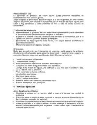 208
Precauciones de uso
La aplicación de proteínas de origen equino puede presentar reacciones de
hipersensibilidad más o menos graves.
Antes de aplicar el producto se deben investigar, si el caso lo permite, los antecedentes
alérgicos en general, con hincapié en inyecciones previas de suero de origen equino; para
saber si hay sensibilidad a estas proteínas se lleva a cabo la prueba cutánea de
sensibilidad.
7. Información al usuario
• Dependiendo de la gravedad del caso se les deberá proporcionar toda la información
o recomendaciones pertinentes antes de aplicar la antitoxina.
• Explicar a la persona a vacunar, al responsable del menor o acompañante, que le va
aplicar, que previene y número de dosis que requiere.
• Recomendar no hacer ejercicio físico intenso, y no ingerir bebidas alcohólicas en
pacientes ambulatorios.
• Mantener al paciente en reposo y abrigado.
8. Insumos
Dado que generalmente son tratamientos de urgencia, podrá sacarse la antitoxina
directamente del refrigerador para aplicar la dosis inicial y, posteriormente, preparar el
equipo con las dosis requeridas, y así tenerlas disponibles para el paciente.
• Termo con paquetes refrigerantes.
• Termómetro de vástago.
• Frasco ámpula con liofilizado de antitoxina tetánica equina.
• Ampolleta con 10 ml de agua inyectable para reconstituir.
• Jeringa de 10 ml con dos agujas, una calibre 20 G x 32 mm, para reconstituir, y otra,
22 G x 32 mm para la aplicación.
• Vaso contenedor o charola perforada.
• Almohadillas alcoholadas.
• Campo de papel estraza.
• Jabón y toallas desechables.
• Bolsa de plástico para desechos, contenedor rígido.
• Formas de registros, lápiz y bolígrafo.
9. Técnica de aplicación
Antes de aplicar la antitoxina
• Identificar y verificar por su nombre, edad y peso a la persona que recibirá la
antitoxina.
• Preguntar sobre el estado de salud previo de la persona a vacunar (dependiendo de
las condiciones generales del paciente).
• Investigar si presenta alguna de las contraindicaciones para la aplicación del producto.
• Antes de aplicarlo, si el caso lo permite, se debe investigar la sensibilidad al suero
equino, los antecedentes alérgicos en general, con hincapié en inyecciones previas de
suero de origen equino.
 