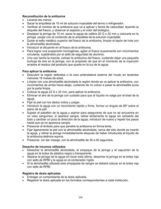 209
Reconstitución de la antitoxina
• Lavarse las manos.
• Sacar la ampolleta de 10 ml de solucion inyectable del termo o refrigerador.
• Verificar el nombre de la antitoxina que va a aplicar y fecha de caducidad, leyendo la
etiqueta del frasco, y observar el aspecto y el color del biológico.
• Destapar la jeringa de 10 ml, sacar la aguja de calibre 20 G x 32 mm y colocarla en la
jeringa, cargar con el contenido de la ampolleta de la solución inyectable.
• Quitar el sello metálico superior del frasco de la antitoxina, limpiar el tapón de hule con
la almohadilla alcoholada.
• Introducir el diluyente en el frasco de la antitoxina.
• Para lograr una suspensión homogénea, agitar el frasco suavemente con movimientos
circulares, sujetándolo por el sello de seguridad de aluminio.
• Una vez hecha la mezcla, extraer la antitoxina del frasco, cuidando dejar una pequeña
burbuja de aire en la jeringa, con el propósito de que en el momento de la inyección
arrastre el residuo del producto que queda en la luz de la aguja.
Para aplicar la antitoxina
• Descubrir la región deltoidea o la cara anterolateral externa del muslo en lactantes
menores 18 meses de edad.
• Limpiar con una almohadilla alcoholada la región donde se va aplicar la antitoxina, con
movimientos de arriba hacia abajo, cuidando de no volver a pasar la almohadilla sucia
por la parte limpia.
• Colocar la aguja 22 G x 32 mm, para aplicar la antitoxina.
• Eliminar el aire de la jeringa con cuidado para que el líquido no salga por el bisel de la
aguja.
• Fijar la piel con los dedos índice y pulgar.
• Introducir la aguja con un movimiento rápido y firme, formar un ángulo de 90º sobre el
plano de la piel.
• Sujetar el pabellón de la aguja y aspirar para asegurarse de que no se encuentra en
un vaso sanguíneo; si aparece sangre, retirar lentamente la aguja sin extraerla del
todo y cambiar un poco la dirección de la aguja, introducir de nuevo y repetir los pasos
hasta que ya no aparezca sangre.
• Presionar el émbolo para que penetre la antitoxina en forma lenta.
• Fijar ligeramente la piel con la almohadilla alcoholada, cerca del sitio donde se insertó
la aguja, y retirar la jeringa inmediatamente después de haber introducido el líquido de
la antitoxina tetánica equina.
• Presionar, sin dar masaje, con la almohadilla de 30 a 60 segundos.
Desecho de insumos utilizados
• Desechar la almohadilla alcoholada, el empaque de la jeringa y el capuchón de la
aguja en la bolsa de plástico negra o transparente.
• Separar la jeringa de la aguja sin tocar esta última, desechar la jeringa en la bolsa roja
con sello de RPBI y la aguja en el contenedor rígido.
• Si la almohadilla utilizada esta empapada de sangre se deberá colocar en la bolsa roja
con sello de RPBI.
Registro de dosis aplicadas
• Entregar un comprobante de la dosis aplicada.
• Registrar la dosis aplicada en los formatos correspondientes a cada institución.
 