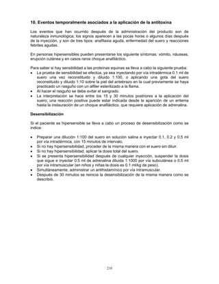 210
10. Eventos temporalmente asociados a la aplicación de la antitoxina
Los eventos que han ocurrido después de la administración del producto son de
naturaleza inmunológica; los signos aparecen a las pocas horas o algunos días después
de la inyección, y son de tres tipos: anafilaxia aguda, enfermedad del suero y reacciones
febriles agudas.
En personas hipersensibles pueden presentarse los siguiente síntomas: vómito, náuseas,
erupción cutánea y en casos raros choque anafiláctico.
Para saber si hay sensibilidad a las proteínas equinas se lleva a cabo la siguiente prueba:
• La prueba de sensibilidad se efectúa, ya sea inyectando por vía intradérmica 0.1 ml de
suero una vez reconstituido y diluido 1:100, o aplicando una gota del suero
reconstituido y diluido 1:10 sobre la piel del antebrazo en la cual previamente se haya
practicado un rasguño con un alfiler esterilizado a la flama.
• Al hacer el rasguño se debe evitar el sangrado.
• La interpretación se hace entre los 15 y 30 minutos postriores a la aplicación del
suero; una reacción positiva puede estar indicada desde la aparición de un eritema
hasta la instauración de un choque anafiláctico, que requiere aplicación de adrenalina.
Desensibilización
Si el paciente es hipersensible se lleva a cabo un proceso de desensibilización como se
indica:
• Preparar una dilución 1:100 del suero en solución salina e inyectar 0.1, 0.2 y 0.5 ml
por vía intradérmica, con 15 minutos de intervalo.
• Si no hay hipersensibilidad, proceder de la misma manera con el suero sin diluir.
• Si no hay hipersensibilidad, aplicar la dosis total del suero.
• Si se presenta hipersensibilidad después de cualquier inyección, suspender la dosis
que sigue e inyectar 0.5 ml de adrenalina diluida 1:1000 por vía subcutánea o 0.5 ml
por vía intramuscular (en niños y niñas la dosis es 0.1 ml/kg de peso).
• Simultáneamente, administrar un antihistamínico por vía intramuscular.
• Después de 30 minutos se reinicia la desensibilización de la misma manera como se
describió.
 