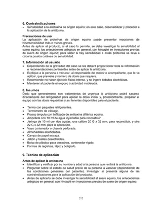 212
6. Contraindicaciones
• Sensibilidad a la antitoxina de origen equino; en este caso, desensibilizar y proceder a
la aplicación de la antitoxina.
Precauciones de uso
La aplicación de proteínas de origen equino puede presentar reacciones de
hipersensibilidad más o menos graves.
Antes de aplicar el producto, si el caso lo permite, se debe investigar la sensibilidad al
suero equino, los antecedentes alérgicos en general, con hincapié en inyecciones previas
de suero de origen equino; para saber si hay sensibilidad a estas proteínas se lleva a
cabo la prueba cutánea de sensibilidad.
7. Información al usuario
• Dependiendo de la gravedad del caso se les deberá proporcionar toda la información
o recomendaciones pertinentes antes de aplicar la antitoxina.
• Explique a la persona a vacunar, al responsable del menor o acompañante, que le va
aplicar, que previene y número de dosis que requiere.
• Recomiende no hacer ejercicio físico intenso, y no ingerir bebidas alcohólicas.
• Mantener al paciente en reposo o actividad moderada.
8. Insumos
Dado que generalmente son tratamientos de urgencia la antitoxina podrá sacarse
directamente del refrigerador para aplicar la dosis inicial y, posteriormente, preparar el
equipo con las dosis requeridas y así tenerlas disponibles para el paciente.
• Termo con paquetes refrigerantes.
• Termómetro de vástago.
• Frasco ámpula con liofilizado de antitoxina diftérica equina.
• Ampolleta con 10 ml de agua inyectable para reconstituir.
• Jeringa de 10 ml con dos agujas, una calibre 20 G x 32 mm, para reconstituir, y otra
22 G x 32 mm, para la aplicación.
• Vaso contenedor o charola perforada.
• Almohadillas alcoholadas.
• Campo de papel estraza.
• Jabón y toallas desechables.
• Bolsa de plástico para desechos, contenedor rígido.
• Formas de registros, lápiz y bolígrafo.
9. Técnica de aplicación
Antes de aplicar la antitoxina
• Identificar y verificar por su nombre y edad a la persona que recibirá la antitoxina.
• Preguntar sobre el estado de salud previo de la persona a vacunar (dependiendo de
las condiciones generales del paciente). Investigar si presenta alguna de las
contraindicaciones para la aplicación del producto.
• Antes de aplicarlo se debe investigar la sensibilidad al suero equino, los antecedentes
alérgicos en general, con hincapié en inyecciones previas de suero de origen equino.
 