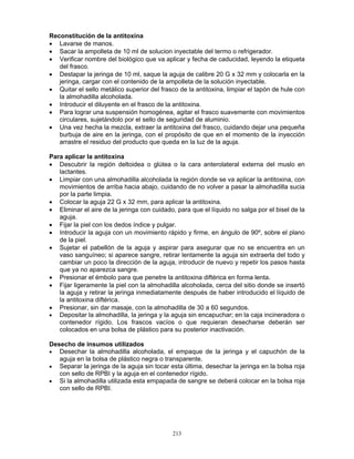 213
Reconstitución de la antitoxina
• Lavarse de manos.
• Sacar la ampolleta de 10 ml de solucion inyectable del termo o refrigerador.
• Verificar nombre del biológico que va aplicar y fecha de caducidad, leyendo la etiqueta
del frasco.
• Destapar la jeringa de 10 ml, saque la aguja de calibre 20 G x 32 mm y colocarla en la
jeringa, cargar con el contenido de la ampolleta de la solución inyectable.
• Quitar el sello metálico superior del frasco de la antitoxina, limpiar el tapón de hule con
la almohadilla alcoholada.
• Introducir el diluyente en el frasco de la antitoxina.
• Para lograr una suspensión homogénea, agitar el frasco suavemente con movimientos
circulares, sujetándolo por el sello de seguridad de aluminio.
• Una vez hecha la mezcla, extraer la antitoxina del frasco, cuidando dejar una pequeña
burbuja de aire en la jeringa, con el propósito de que en el momento de la inyección
arrastre el residuo del producto que queda en la luz de la aguja.
Para aplicar la antitoxina
• Descubrir la región deltoidea o glútea o la cara anterolateral externa del muslo en
lactantes.
• Limpiar con una almohadilla alcoholada la región donde se va aplicar la antitoxina, con
movimientos de arriba hacia abajo, cuidando de no volver a pasar la almohadilla sucia
por la parte limpia.
• Colocar la aguja 22 G x 32 mm, para aplicar la antitoxina.
• Eliminar el aire de la jeringa con cuidado, para que el líquido no salga por el bisel de la
aguja.
• Fijar la piel con los dedos índice y pulgar.
• Introducir la aguja con un movimiento rápido y firme, en ángulo de 90º, sobre el plano
de la piel.
• Sujetar el pabellón de la aguja y aspirar para asegurar que no se encuentra en un
vaso sanguíneo; si aparece sangre, retirar lentamente la aguja sin extraerla del todo y
cambiar un poco la dirección de la aguja, introducir de nuevo y repetir los pasos hasta
que ya no aparezca sangre.
• Presionar el émbolo para que penetre la antitoxina diftérica en forma lenta.
• Fijar ligeramente la piel con la almohadilla alcoholada, cerca del sitio donde se insertó
la aguja y retirar la jeringa inmediatamente después de haber introducido el líquido de
la antitoxina diftérica.
• Presionar, sin dar masaje, con la almohadilla de 30 a 60 segundos.
• Depositar la almohadilla, la jeringa y la aguja sin encapuchar; en la caja incineradora o
contenedor rígido. Los frascos vacíos o que requieran desecharse deberán ser
colocados en una bolsa de plástico para su posterior inactivación.
Desecho de insumos utilizados
• Desechar la almohadilla alcoholada, el empaque de la jeringa y el capuchón de la
aguja en la bolsa de plástico negra o transparente.
• Separar la jeringa de la aguja sin tocar esta última, desechar la jeringa en la bolsa roja
con sello de RPBI y la aguja en el contenedor rígido.
• Si la almohadilla utilizada esta empapada de sangre se deberá colocar en la bolsa roja
con sello de RPBI.
 