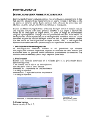 215
INMUNOGLOBULINAS
INMUNOGLOBULINA ANTITÉTANICA HUMANA
Las inmunoglobulinas son productos protéicos ricos en anticuerpos, especialmente de tipo
IgG, obtenidos básicamente del fraccionamiento con alcohol (método de Cohn) de un lote
de plasma de donantes sanos. Suelen contener títulos elevados de anticuerpos, con
objeto de prevenir o atenuar una enfermedad a la que se ha expuesto.
Cuando se utilizan inmunoglobulinas o antisueros de origen animal el receptor produce
una respuesta inmune contra estas proteínas extrañas, lo que origina el aclaramiento
rápido de los anticuerpos de origen animal, así como un riesgo de enfermedades
alérgicas o por depósito de complejos inmunes (enfermedad del suero). Para obtener un
efecto protector similar al producido por la inmunoglobulina humana es necesario utilizar
cantidades mayores del producto de origen animal. Por todo ello, deben utilizarse siempre
que sea posible las inmunoglobulinas de origen humano, como la inmunoglobulina
hiperinmune antitetánica humana y la inmunoglobulina hiperinmune antirrábica humana.
1. Descripción de la inmunoglobulina
La inmunoglobulina antitetánica humana es una preparación que contiene
inmunoglobulinas humanas específicas, capaces de neutralizar la toxina formada por
Clostridium tetani. La globulina inmune antitetánica prácticamente ha substituido a la
antitoxina tetánica heteróloga, por su mayor seguridad y tolerancia.
2. Presentación
Existen varios nombres comerciales en el mercado, pero en su presentación deben
contener lo siguiente:
1 ml contiene 250 UI-500 UI de inmunoglobulina
con anticuerpos contra la toxina tetánica.
Liofilizado 250 UI inyectable con una ampolleta de
1 ml de agua inyectable.
Liofilizado 500 UI inyectable con dos ampolletas de
1 ml de agua inyectable.
3. Conservación
Conservar entre 2°C a 8° C.
Fotografía N° 41 Inmunoglobulina humana hiperinmune antitetánica
Fotografía N° 42
Inmunoglobulina humana
hiperinmune antitetánica
 