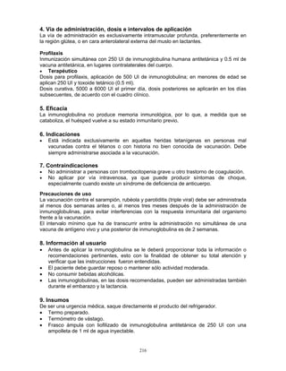 216
4. Vía de administración, dosis e intervalos de aplicación
La vía de administración es exclusivamente intramuscular profunda, preferentemente en
la región glútea, o en cara anterolateral externa del muslo en lactantes.
Profilaxis
Inmunización simultánea con 250 UI de inmunoglobulina humana antitetánica y 0.5 ml de
vacuna antitetánica, en lugares contralaterales del cuerpo.
• Terapéutico
Dosis para profilaxis, aplicación de 500 UI de inmunoglobulina; en menores de edad se
aplican 250 UI y toxoide tetánico (0.5 ml).
Dosis curativa, 5000 a 6000 UI el primer día, dosis posteriores se aplicarán en los días
subsecuentes, de acuerdo con el cuadro clínico.
5. Eficacia
La inmunoglobulina no produce memoria inmunológica, por lo que, a medida que se
cataboliza, el huésped vuelve a su estado inmunitario previo.
6. Indicaciones
• Está indicada exclusivamente en aquellas heridas tetanígenas en personas mal
vacunadas contra el tétanos o con historia no bien conocida de vacunación. Debe
siempre administrarse asociada a la vacunación.
7. Contraindicaciones
• No administrar a personas con trombocitopenia grave u otro trastorno de coagulación.
• No aplicar por vía intravenosa, ya que puede producir síntomas de choque,
especialmente cuando existe un síndrome de deficiencia de anticuerpo.
Precauciones de uso
La vacunación contra el sarampión, rubéola y parotiditis (triple viral) debe ser administrada
al menos dos semanas antes o, al menos tres meses después de la administración de
inmunoglobulinas, para evitar interferencias con la respuesta inmunitaria del organismo
frente a la vacunación.
El intervalo mínimo que ha de transcurrir entre la administración no simultánea de una
vacuna de antígeno vivo y una posterior de inmunoglobulina es de 2 semanas.
8. Información al usuario
• Antes de aplicar la inmunoglobulina se le deberá proporcionar toda la información o
recomendaciones pertinentes, esto con la finalidad de obtener su total atención y
verificar que las instrucciones fueron entendidas.
• El paciente debe guardar reposo o mantener sólo actividad moderada.
• No consumir bebidas alcohólicas.
• Las inmunoglobulinas, en las dosis recomendadas, pueden ser administradas también
durante el embarazo y la lactancia.
9. Insumos
De ser una urgencia médica, saque directamente el producto del refrigerador.
• Termo preparado.
• Termómetro de vástago.
• Frasco ámpula con liofilizado de inmunoglobulina antitetánica de 250 UI con una
ampolleta de 1 ml de agua inyectable.
 