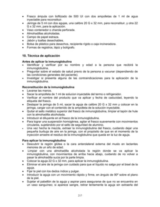 217
• Frasco ámpula con liofilizado de 500 UI con dos ampolletas de 1 ml de agua
inyectable para reconstituir.
• Jeringa de 5 ml con dos agujas, una calibre 20 G x 32 mm, para reconstituir, y otra 22
G x 32 mm, para la aplicación.
• Vaso contenedor o charola perforada.
• Almohadillas alcoholadas.
• Campo de papel estraza.
• Jabón y toallas desechables.
• Bolsa de plástico para desechos, recipiente rígido o caja incineradora.
• Formas de registros, lápiz y bolígrafo.
10. Técnica de aplicación
Antes de aplicar la inmunoglobulina
• Identificar y verificar por su nombre y edad a la persona que recibirá la
inmunoglobulina.
• Preguntar sobre el estado de salud previo de la persona a vacunar (dependiendo de
las condiciones generales del paciente).
• Investigar si presenta alguna de las contraindicaciones para la aplicación de la
inmunoglobulina.
Reconstitución de la inmunoglobulina
• Lavarse las manos.
• Sacar la ampolleta de 1 ml de solucion inyectable del termo o refrigerador.
• Verificar el nombre del producto que va aplicar y fecha de caducidad, leyendo la
etiqueta del frasco.
• Destapar la jeringa de 5 ml, sacar la aguja de calibre 20 G x 32 mm y colocar en la
jeringa, cargar con el contenido de la ampolleta de la solución inyectable.
• Quitar el sello metálico superior del frasco de inmunoglobulina, limpiar el tapón de hule
con la almohadilla alcoholada.
• Introducir el diluyente en el frasco de la inmunoglobulina.
• Para lograr una suspensión homogénea, agitar el frasco suavemente con movimientos
circulares, sujetándolo por el sello de seguridad de aluminio.
• Una vez hecha la mezcla, extraer la inmunoglobulina del frasco, cuidando dejar una
pequeña burbuja de aire en la jeringa, con el propósito de que en el momento de la
inyección arrastre el residuo de la inmunoglobulina que queda en la luz de aguja.
Para aplicar la inmunoglobulina
• Descubrir la región glútea o la cara anterolateral externa del muslo en lactantes
menores de un año de edad.
• Limpiar con una almohadilla alcoholada la región donde se va aplicar la
inmunoglobulina, con movimientos de arriba hacia abajo, cuidando de no volver a
pasar la almohadilla sucia por la parte limpia.
• Colocar la aguja 22 G x 32 mm, para aplicar la inmunoglobulina.
• Eliminar el aire de la jeringa con cuidado para que el líquido no salga por el bisel de la
aguja.
• Fijar la piel con los dedos índice y pulgar.
• Introducir la aguja con un movimiento rápido y firme, en ángulo de 90º sobre el plano
de la piel.
• Sujetar el pabellón de la aguja y aspirar para asegurarse de que no se encuentra en
un vaso sanguíneo; si aparece sangre, retirar lentamente la aguja sin extraerla del
 