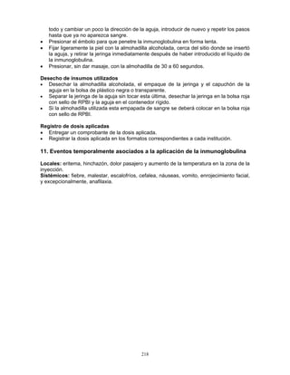218
todo y cambiar un poco la dirección de la aguja, introducir de nuevo y repetir los pasos
hasta que ya no aparezca sangre.
• Presionar el émbolo para que penetre la inmunoglobulina en forma lenta.
• Fijar ligeramente la piel con la almohadilla alcoholada, cerca del sitio donde se insertó
la aguja, y retirar la jeringa inmediatamente después de haber introducido el líquido de
la inmunoglobulina.
• Presionar, sin dar masaje, con la almohadilla de 30 a 60 segundos.
Desecho de insumos utilizados
• Desechar la almohadilla alcoholada, el empaque de la jeringa y el capuchón de la
aguja en la bolsa de plástico negra o transparente.
• Separar la jeringa de la aguja sin tocar esta última, desechar la jeringa en la bolsa roja
con sello de RPBI y la aguja en el contenedor rígido.
• Si la almohadilla utilizada esta empapada de sangre se deberá colocar en la bolsa roja
con sello de RPBI.
Registro de dosis aplicadas
• Entregar un comprobante de la dosis aplicada.
• Registrar la dosis aplicada en los formatos correspondientes a cada institución.
11. Eventos temporalmente asociados a la aplicación de la inmunoglobulina
Locales: eritema, hinchazón, dolor pasajero y aumento de la temperatura en la zona de la
inyección.
Sistémicos: fiebre, malestar, escalofríos, cefalea, náuseas, vomito, enrojecimiento facial,
y excepcionalmente, anafilaxia.
 