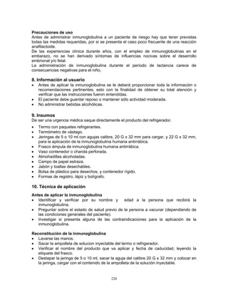 220
Precauciones de uso
Antes de administrar inmunoglobulina a un paciente de riesgo hay que tener previstas
todas las medidas requeridas, por si se presenta el caso poco frecuente de una reacción
anafilactoide.
De las experiencias clínica durante años, con el empleo de inmunoglobulinas en el
embarazo, no se han derivado síntomas de influencias nocivas sobre el desarrollo
embrional y/o fetal.
La administración de inmunoglobulina durante el período de lactancia carece de
consecuencias negativas para el niño.
8. Información al usuario
• Antes de aplicar la inmunoglobulina se le deberá proporcionar toda la información o
recomendaciones pertinentes, esto con la finalidad de obtener su total atención y
verificar que las instrucciones fueron entendidas.
• El paciente debe guardar reposo o mantener sólo actividad moderada.
• No administrar bebidas alcohólicas.
9. Insumos
De ser una urgencia médica saque directamente el producto del refrigerador.
• Termo con paquetes refrigerantes.
• Termómetro de vástago.
• Jeringas de 5 o 10 ml con agujas calibre, 20 G x 32 mm para cargar, y 22 G x 32 mm,
para la aplicación de la inmunoglobulina humana antirrábica.
• Frasco ámpula de inmunoglobulina humana antirrábica.
• Vaso contenedor o charola perforada.
• Almohadillas alcoholadas.
• Campo de papel estraza.
• Jabón y toallas desechables.
• Bolsa de plástico para desechos, y contenedor rígido.
• Formas de registro, lápiz y bolígrafo.
10. Técnica de aplicación
Antes de aplicar la inmunoglobulina
• Identificar y verificar por su nombre y edad a la persona que recibirá la
inmunoglobulina.
• Preguntar sobre el estado de salud previo de la persona a vacunar (dependiendo de
las condiciones generales del paciente).
• Investigar si presenta alguna de las contraindicaciones para la aplicación de la
inmunoglobulina.
Reconstitución de la inmunoglobulina
• Lavarse las manos.
• Sacar la ampolleta de solucion inyectable del termo o refrigerador.
• Verificar el nombre del producto que va aplicar y fecha de caducidad, leyendo la
etiqueta del frasco.
• Destapar la jeringa de 5 o 10 ml, sacar la aguja del calibre 20 G x 32 mm y colocar en
la jeringa, cargar con el contenido de la ampolleta de la solución inyectable.
 