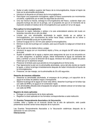 221
• Quitar el sello metálico superior del frasco de la inmunoglobulina, limpiar el tapón de
hule con la almohadilla alcoholada.
• Introducir el diluyente en el frasco de la inmunoglobulina.
• Para lograr una suspensión homogénea, agitar el frasco suavemente con movimientos
circulares, sujetándolo por el sello de seguridad de aluminio.
• Una vez hecha la mezcla, extraiga la inmunoglobulina del frasco, cuidando dejar una
pequeña burbuja de aire en la jeringa, con el propósito de que en el momento de la
inyección arrastre el residuo de la inmunoglobulina que queda en la luz de aguja.
Para aplicar la inmunoglobulina
• Descubrir la región deltoidea o glútea o la cara anterolateral externa del muslo en
lactantes menores de un año de edad.
• Limpiar con una almohadilla alcoholada la región donde se va aplicar la
inmunoglobulina, con movimientos de arriba hacia abajo, cuidando de no volver a
pasar la almohadilla sucia por la parte limpia.
• Colocar la aguja 22 G x 32 mm para aplicar la inmunoglobulina.
• Eliminar el aire de la jeringa con cuidado, para que el líquido no salga por el bisel de la
aguja.
• Fijar la piel con los dedos índice y pulgar.
• Introducir la aguja con un movimiento rápido y firme, en ángulo de 90º sobre el plano
de la piel.
• Sujetar el pabellón de la aguja y aspirar para asegurarse de que no se encuentra en
un vaso sanguíneo; si aparece sangre, retirar lentamente la aguja sin extraerla del
todo y cambiar un poco la dirección de la aguja, introducir de nuevo y repetir los pasos
hasta que ya no aparezca sangre.
• Presionar el émbolo para que penetre la inmunoglobulina en forma lenta.
• Fijar ligeramente la piel con la almohadilla alcoholada, cerca del sitio donde se insertó
la aguja, y retirar la jeringa inmediatamente después de haber introducido el líquido de
la inmunoglobulina.
• Presionar, sin dar masaje, con la almohadilla de 30 a 60 segundos.
Desecho de insumos utilizados
• Desechar la almohadilla alcoholada, el empaque de la jeringa y el capuchón de la
aguja en la bolsa de plástico negra o transparente.
• Separar la jeringa de la aguja sin tocar esta última, desechar la jeringa en la bolsa roja
con sello de RPBI y la aguja en el contenedor rígido.
• Si la almohadilla utilizada esta empapada de sangre se deberá colocar en la bolsa roja
con sello de RPBI.
Registro de dosis aplicadas
• Entregar un comprobante de la dosis aplicada.
• Registrar la dosis aplicada en los formatos correspondientes a cada institución.
11. Eventos Temporalmente Asociados a la Vacunación
Locales: dolor y rigidez en el musculo donde fue el sitio de aplicación, esto puede
presentarse durante varias horas después de la inyección.
Las Eventos Temporalmente Asociados a la Vacunación sistémicas después de la
aplicación no son comunes.
Interacciones
 