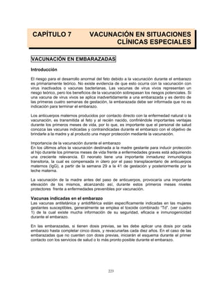 223
CAPÍTULO 7 VACUNACIÓN EN SITUACIONES
CLÍNICAS ESPECIALES
VACUNACIÓN EN EMBARAZADAS
Introducción
El riesgo para el desarrollo anormal del feto debido a la vacunación durante el embarazo
es primariamente teórico. No existe evidencia de que esto ocurra con la vacunación con
virus inactivados o vacunas bacterianas. Las vacunas de virus vivos representan un
riesgo teórico, pero los beneficios de la vacunación sobrepasan los riesgos potenciales. Si
una vacuna de virus vivos se aplica inadvertidamente a una embarazada y es dentro de
las primeras cuatro semanas de gestación, la embarazada debe ser informada que no es
indicación para terminar el embarazo.
Los anticuerpos maternos producidos por contacto directo con la enfermedad natural o la
vacunación, es transmitida al feto y al recién nacido, confiriéndole importantes ventajas
durante los primeros meses de vida, por lo que, es importante que el personal de salud
conozca las vacunas indicadas y contraindicadas durante el embarazo con el objetivo de
brindarle a la madre y al producto una mayor protección mediante la vacunación.
Importancia de la vacunación durante el embarazo
En los últimos años la vacunación destinada a la madre gestante para inducir protección
al hijo durante los primeros meses de vida frente a enfermedades graves está adquiriendo
una creciente relevancia. El neonato tiene una importante inmadurez inmunológica
transitoria, la cual es compensada in útero por el paso transplacentario de anticuerpos
maternos (IgG), a partir de la semana 29 a la 41 de gestación y posteriormente por la
leche materna.
La vacunación de la madre antes del paso de anticuerpos, provocaría una importante
elevación de los mismos, alcanzando así, durante estos primeros meses niveles
protectores frente a enfermedades prevenibles por vacunación.
Vacunas indicadas en el embarazo
Las vacunas antitetánica y antidiftérica están específicamente indicadas en las mujeres
gestantes susceptibles, generalmente se emplea el toxoide combinado “Td”. (ver cuadro
1) de la cual existe mucha información de su seguridad, eficacia e inmunogenicidad
durante el embarazo.
En las embarazadas, si tienen dosis previas, se les debe aplicar una dosis por cada
embarazo hasta completar cinco dosis, y revacunarlas cada diez años. En el caso de las
embarazadas que no cuenten con dosis previas, iniciarán el esquema durante el primer
contacto con los servicios de salud o lo más pronto posible durante el embarazo.
 