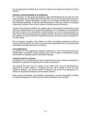 225
que el riesgo teórico limitado de la vacuna es mayor que el riesgo de infección por fiebre
amarilla.
Vacunas contraindicadas en el embarazo
En un principio, en este grupo de pacientes, están contraindicadas las vacunas con virus
vivos atenuados, por el riesgo teórico de transmisión de los virus vacunales de la madre al
feto (sarampión, rubéola, paratoiditis, varicela, etc.) y el riesgo de desarrollar síndrome o
anormalidades atribuidos a infección fetal observada en niños que nacieron de aquellas
mujeres que recibieron vacuna de la rubéola o varicela durante el embarazo.
A pesar de la evidencia existente que asegura que la administración inadvertida de esas
vacunas a embarazadas no ha ocasionado problemas ni en la viabilidad ni en el desarrollo
del recién nacido, no se recomienda su administración. La razón de esta precaución es
evitar que la vacuna sea asociada con cualquier situación que ocurra durante el embarazo
(por ejemplo, en caso de abortos) o malformaciones que, por otras causas, se detecten en
el recién nacido.
No es necesario aconsejar a las mujeres que eviten el embarazo después de recibir la
vacuna contra la rubéola. Así mismo, si se vacunara inadvertidamente a una embarazada
no se debe aconsejar interrumpir el embarazo.
Inmunoglobulinas
La utilización de inmunoglobulinas estándar o hiperinmune, como inmunización pasiva en
embarazadas, no presenta riesgo conocido para el feto ni para la embarazada y puede
administrarse en aquellos casos en que estén indicadas.
Lactancia materna y vacunas
La lactancia no es contraindicación para la administración de las vacunas inactivadas o
atenuadas no afectará a la seguridad de la madre o del lactante.
Las vacunas de virus vivos se replican en la madre pero no se ha demostrado su
excreción en la leche materna, a excepción del virus de la rubéola, el virus no suele
infectar al lactante, y en caso de ocurrir la infección, esta es por virus atenuados y no
afecta a la respuesta del lactante a la vacunación posterior.
Otras vacunas inactivadas, recombinadas, polisacáridos, vacunas conjugadas y toxoides
no implican riesgo para la madre que se encuentra lactando ni para sus hijos.
 