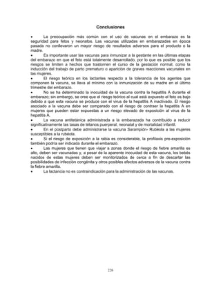 226
Conclusiones
• La preocupación más común con el uso de vacunas en el embarazo es la
seguridad para fetos y neonatos. Las vacunas utilizadas en embarazadas en época
pasada no conllevaron un mayor riesgo de resultados adversos para el producto o la
madre.
• Es importante usar las vacunas para inmunizar a la gestante en las últimas etapas
del embarazo en que el feto está totalmente desarrollado, por lo que es posible que los
riesgos se limiten a hechos que trastornen el curso de la gestación normal, como la
inducción del trabajo de parto prematuro o aparición de graves reacciones vacunales en
las mujeres.
• El riesgo teórico en los lactantes respecto a la tolerancia de los agentes que
componen la vacuna, se lleva al mínimo con la inmunización de su madre en el último
trimestre del embarazo.
• No se ha determinado la inocuidad de la vacuna contra la hepatitis A durante el
embarazo; sin embargo, se cree que el riesgo teórico al cual está expuesto el feto es bajo
debido a que esta vacuna se produce con el virus de la hepatitis A inactivado. El riesgo
asociado a la vacuna debe ser comparado con el riesgo de contraer la hepatitis A en
mujeres que pueden estar expuestas a un riesgo elevado de exposición al virus de la
hepatitis A.
• La vacuna antitetánica administrada a la embarazada ha contribuido a reducir
significativamente las tasas de tétanos puerperal, neonatal y de mortalidad infantil.
• En el postparto debe administrarse la vacuna Sarampión- Rubéola a las mujeres
susceptibles a la rubéola.
• Si el riesgo de exposición a la rabia es considerable, la profilaxis pre-exposición
también podría ser indicada durante el embarazo.
• Las mujeres que tienen que viajar a zonas donde el riesgo de fiebre amarilla es
alto, deben ser vacunadas y, a pesar de la aparente inocuidad de esta vacuna, los bebés
nacidos de estas mujeres deben ser monitorizados de cerca a fin de descartar las
posibilidades de infección congénita y otros posibles efectos adversos de la vacuna contra
la fiebre amarilla.
• La lactancia no es contraindicación para la administración de las vacunas.
 