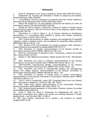 227
Bibliografía
1. Koren G. Pastuszak A, Ito S. Drugs in pregnancy. N Eng J Med 1998:338:1128-37.
2. Grabenstein JD. Vaccines and antibodies in relation to pregnancy and lactation.
Hospital Pharmacy 1999; 34:949-60.
3. J Puig-Barberá. Vacunas y embarazo: la protección del recién nacido mediante la
vacunación de la embarazada. Aten Primaria 2004;33(3):154-60.
4. Muñoz FM, England JA. Un paso adelante. Protección del lactante por medio de
inmunización materna. Clin Ped North 2000;2:487-502.
5. Shields KE, Gali K, Seward J, Sharrar RG, Cordero JF, Slater E. Varicella vaccine
exposure during pregnancy: data from the first 5 years of the pregnancy registry. Obstet
Gynecol 2001; 98:14-9
6. Giammanco G, li Volti S, Mauro L, et al. Immune response to simultaneous
administration of a recombinant DNA hepatitis B vaccine and multiple compulsory
vaccines in infancy. Vaccine 1991;9:747-50.
7. CDC. Control and prevention of rubella: evaluation and management of suspected
outbreaks, rubella in pregnant women, and surveillance for congenital rubella syndrome.
MMWR 2001:50( No. RR-12): 1-24
8. CDC. Revised ACIP recommendation for avoiding pregnancy after receiving a
rubella-containing vaccines(Notice to readers).MMWR 2001;50:1117.
9. CDC. Prevention of varicella: recommendations of the Advisory Comitte on
Immunization Practices (ACIP). MMWR 1996;45( No. RR-11):8.
10. Brent RL. Inmmunization of pregnant women: reproductive, medical and societal
risks. Vaccine 2003;21:3413-21
11. Stanley A. Gall. Maternal immunization. Obstet Gynecol Clin N Am 2003;30:623-
636.
12. CDC. Prevention and control of influenza recommendations of the Advisory
Committee on Immunization Practices (ACIP). MMWR 2001;50( No. RR-4): 1-44
13. CDC.Prevention pneumococcal disease; recommendations of the Advisory
Committee on Inmunization Practices (ACIP). MMWR 1997; 46 (No. RR-8): 1-24
14. CDC. Prevention and control of meningococcal disease and meningococcal
disease and college students: recommendations of the Advisory Committee on
Immunization Practices (ACIP). MMWR 2000;49( No. RR-7): 1-20
15. CDC. Prevention of hepatitis A through active or passive immunizations:
recommendations of the Advisory Committee on Immunization Practices (ACIP). MMWR
1999;48( No. RR-12): 1-37.
16. Tsai TF, Paul R, Lynberg MC, Letson GW. Congenital yellow fever virus infection
after immunization in pregnancy. J Infect Dis 1993; 168: 1520-3
17. CDC. Yellow fever vaccine: recommendations of the Immunization Practices
Advisory Committee ( ACIP) MMWR 1990; 39(No. RR-6): 1-6
18. CDC. General Recommendations on Inmunization Practives Advisory Committee
(ACIP) MMWR 2002;8 (RR-2):18
19. Krohg V, Duffy LC, Wong D, Rosenband M, Riddlesberger KR, Ogra PL.
Postpartum immunization with rubella virus vaccine and antibody response in breast-
feeding infants. J Lab Clin Med 1989; 113:695-9
20. OPS. Guía Práctica. Eliminación de la rubéola y del síndrome de rubéola
congénita.2005: 30-38
 
