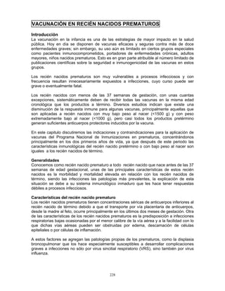 228
VACUNACIÓN EN RECIÉN NACIDOS PREMATUROS
Introducción
La vacunación en la infancia es una de las estrategias de mayor impacto en la salud
pública. Hoy en día se disponen de vacunas eficaces y seguras contra más de doce
enfermedades graves; sin embargo, su uso aún es limitado en ciertos grupos especiales
como pacientes inmunocomprometidos, portadores de enfermedades crónicas, adultos
mayores, niños nacidos prematuros. Esto es en gran parte atribuible al número limitado de
publicaciones científicas sobre la seguridad e inmunogenicidad de las vacunas en estos
grupos.
Los recién nacidos prematuros son muy vulnerables a procesos infecciosos y con
frecuencia resultan innecesariamente expuestos a infecciones, cuyo curso puede ser
grave o eventualmente fatal.
Los recién nacidos con menos de las 37 semanas de gestación, con unas cuantas
excepciones, sistemáticamente deben de recibir todas las vacunas en la misma edad
cronológica que los productos a término. Diversos estudios indican que existe una
disminución de la respuesta inmune para algunas vacunas, principalmente aquellas que
son aplicadas a recién nacidos con muy bajo peso al nacer (<1500 g) y con peso
extremadamente bajo al nacer (<1000 g), pero casi todos los productos pretérmino
generan suficientes anticuerpos protectores inducidos por la vacuna.
En este capitulo discutiremos las indicaciones y contraindicaciones para la aplicación de
vacunas del Programa Nacional de Inmunizaciones en prematuros, concentrándonos
principalmente en los dos primeros años de vida, ya que después de este periodo las
características inmunológicas del recién nacido pretérmino o con bajo peso al nacer son
iguales a los recién nacidos de término.
Generalidades
Conocemos como recién nacido prematuro a todo recién nacido que nace antes de las 37
semanas de edad gestacional, unas de las principales características de estos recién
nacidos es la morbilidad y mortalidad elevada en relación con los recién nacidos de
término, siendo las infecciones las patologías más prevalentes, la explicación de esta
situación se debe a su sistema inmunológico inmaduro que les hace tener respuestas
débiles a procesos infecciosos.
Características del recién nacido prematuro
Los recién nacidos prematuros tienen concentraciones séricas de anticuerpos inferiores al
recién nacido de término debido a que el transporte por vía placentaria de anticuerpos,
desde la madre al feto, ocurre principalmente en los últimos dos meses de gestación. Otra
de las características de los recién nacidos prematuros es la predisposición a infecciones
respiratorias bajas ocasionadas por el menor calibre de la vía aérea y a la facilidad con lo
que dichas vías aéreas pueden ser obstruidas por edema, descamación de células
epiteliales o por células de inflamación.
A estos factores se agregan las patologías propias de los prematuros, como la displasia
broncopulmonar que los hace especialmente susceptibles a desarrollar complicaciones
graves a infecciones no sólo por virus sincitial respiratorio (VRS), sino también por virus
influenza.
 